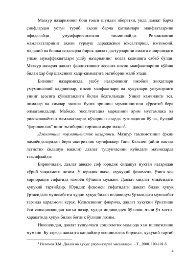 4 
Мазкур назариянинг бош ғояси шундан иборатки, унда давлат барча 
синфлардан 
устун 
туриб, 
аҳоли 
барча 
қатламлари 
манфаатларини 
ифодалайди, 
умумфаровонликни 
таъминлайди. 
Ривожланган 
мамлакатларнинг аҳоли турмуш даражасини юксалтириш, ижтимоий, 
маданий ва бошқа соҳаларда йирик давлат дастурларини амалга оширишдаги 
улкан муваффақиятлари ушбу назариянинг юзага келишига сабаб бўлди. 
Мазкур назария давлат фаолиятининг асосига инсон манфаатларини қўйиш 
билан ҳар бир шахснинг қадр-қимматига эътиборни жалб этади. 
Бизнинг 
назаримизда, 
ушбу 
назариянинг 
ижобий 
жиҳатлари 
умуминсоний қадриятлар, инсон манфаатлари ва ҳуқуқлари устуворлиги 
унинг асосига қўйилганлиги билан белгиланади. Унинг камчилиги эса, 
нималар ва кимлар эвазига бунга эришиш мумкинлигини кўрсатиб бера 
олмаганидадир. Мабодо, эксплуатация марказини ярим мустамлака ва 
ривожланаётган мамлакатларга кўчириш назарда тутиладиган бўлса, бундай 
"фаровонлик" нинг эътиборни тортиши амри маҳол1. 
Давлатнинг нормативистик назарияси. Мазкур таълимотнинг ёрқин 
намоёндаларидан бири австриялик мутафаккир Ганс Кельзен (айни вақтда 
легистик ёндашув вакили) давлат тушунчасини қуйидаги маъноларда 
тавсифлайди: 
Биринчидан, давлат аввало соф юридик ёндашув нуқтаи назаридан 
кўриб чиқилмоғи лозим. У юридик шахс, «ҳуқуқий феномен», ўзига хос 
корпорация сифатида намоён бўлиши мумкин. Давлат миллат миқёсидаги 
ҳуқуқий тартибдир. Юридик феномен сифатидаги давлат билан ҳуқуқ 
ўртасидаги муносабатга худди ҳуқуқ билан индивидум ўртасидаги муносабат 
тарзида қаралмоғи керак. Кельзеннинг фикрича, давлат ҳуқуқни ўрнатиши 
ёки санкциялашдан қатьи назар, худди индивиддек бўлиши, яъни ўз хатти-
ҳаракатида ҳуқуқ билан боғлиқ бўлиши лозим. 
Иккинчидан, давлат тушунчаси социологик маънода хам ишлатилиши 
мумкин. Бу тарзда давлатга кандайдир «социологик бирлик», ҳуқуқий тартиб 
                                           
1 Исломов З.М. Давлат ва ҳуқуқ: умумназарий масалалари. – Т., 2000. 100-101-б. 
