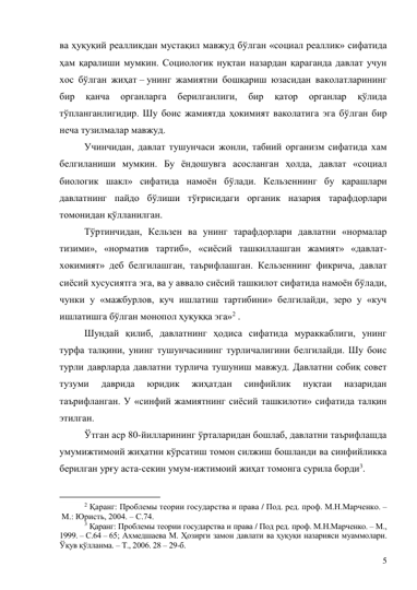 5 
ва ҳуқуқий реалликдан мустақил мавжуд бўлган «социал реаллик» сифатида 
ҳам қаралиши мумкин. Социологик нуқтаи назардан қараганда давлат учун 
хос бўлган жиҳат – унинг жамиятни бошқариш юзасидан ваколатларининг 
бир 
қанча 
органларга 
берилганлиги, 
бир 
қатор 
органлар 
қўлида 
тўпланганлигидир. Шу боис жамиятда ҳокимият ваколатига эга бўлган бир 
неча тузилмалар мавжуд. 
Учинчидан, давлат тушунчаси жонли, табиий организм сифатида хам 
белгиланиши мумкин. Бу ёндошувга асосланган ҳолда, давлат «социал 
биологик шакл» сифатида намоён бўлади. Кельзеннинг бу қарашлари 
давлатнинг пайдо бўлиши тўғрисидаги органик назария тарафдорлари 
томонидан қўлланилган. 
Тўртинчидан, Кельзен ва унинг тарафдорлари давлатни «нормалар 
тизими», «норматив тартиб», «сиёсий ташкиллашган жамият» «давлат-
хокимият» деб белгилашган, таърифлашган. Кельзеннинг фикрича, давлат 
сиёсий хусусиятга эга, ва у аввало сиёсий ташкилот сифатида намоён бўлади, 
чунки у «мажбурлов, куч ишлатиш тартибини» белгилайди, зеро у «куч 
ишлатишга бўлган монопол ҳуқуққа эга»2 . 
Шундай қилиб, давлатнинг ҳодиса сифатида мураккаблиги, унинг 
турфа талқини, унинг тушунчасининг турличалигини белгилайди. Шу боис 
турли даврларда давлатни турлича тушуниш мавжуд. Давлатни собиқ совет 
тузуми 
даврида 
юридик 
жиҳатдан 
синфийлик 
нуқтаи 
назаридан 
таърифланган. У «синфий жамиятнинг сиёсий ташкилоти» сифатида талқин 
этилган. 
Ўтган аср 80-йилларининг ўрталаридан бошлаб, давлатни таърифлашда 
умумижтимоий жиҳатни кўрсатиш томон силжиш бошланди ва синфийликка 
берилган урғу аста-секин умум-ижтимоий жиҳат томонга сурила борди3. 
                                           
2 Қаранг: Проблемы теории государства и права / Под. ред. проф. М.Н.Марченко. –
 М.: Юристь, 2004. – С.74. 
3 Қаранг: Проблемы теории государства и права / Под ред. проф. М.Н.Марченко. – М., 
1999. – С.64 – 65; Ахмедшаева М. Ҳозирги замон давлати ва ҳуқуқи назарияси муаммолари. 
Ўқув қўлланма. – Т., 2006. 28 – 29-б.  
