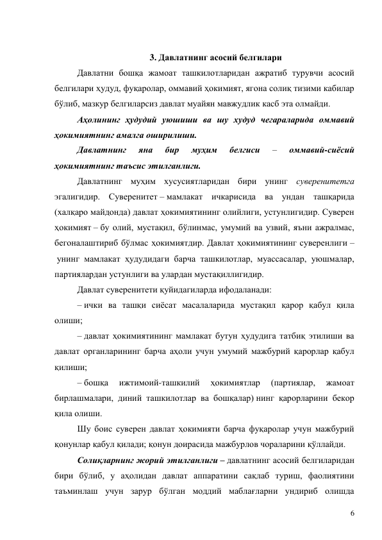 6 
 
3. Давлатнинг асосий белгилари 
Давлатни бошқа жамоат ташкилотларидан ажратиб турувчи асосий 
белгилари ҳудуд, фуқаролар, оммавий ҳокимият, ягона солиқ тизими кабилар 
бўлиб, мазкур белгиларсиз давлат муайян мавжудлик касб эта олмайди. 
Аҳолининг ҳудудий уюшиши ва шу худуд чегараларида оммавий 
ҳокимиятнинг амалга оширилиши.  
Давлатнинг 
яна 
бир 
муҳим 
белгиси 
– 
оммавий-сиёсий 
ҳокимиятнинг таъсис этилганлиги.  
Давлатнинг муҳим хусусиятларидан бири унинг суверенитетга 
эгалигидир. Суверенитет – мамлакат ичкарисида ва ундан ташқарида 
(халқаро майдонда) давлат ҳокимиятининг олийлиги, устунлигидир. Суверен 
ҳокимият – бу олий, мустақил, бўлинмас, умумий ва узвий, яъни ажралмас, 
бегоналаштириб бўлмас ҳокимиятдир. Давлат ҳокимиятининг суверенлиги –
 унинг мамлакат ҳудудидаги барча ташкилотлар, муассасалар, уюшмалар, 
партиялардан устунлиги ва улардан мустақиллигидир. 
Давлат суверенитети қуйидагиларда ифодаланади: 
– ички ва ташқи сиёсат масалаларида мустақил қарор қабул қила 
олиши; 
– давлат ҳокимиятининг мамлакат бутун ҳудудига татбиқ этилиши ва 
давлат органларининг барча аҳоли учун умумий мажбурий қарорлар қабул 
қилиши; 
– бошқа 
ижтимоий-ташкилий 
ҳокимиятлар 
(партиялар, 
жамоат 
бирлашмалари, диний ташкилотлар ва бошқалар) нинг қарорларини бекор 
қила олиши. 
Шу боис суверен давлат ҳокимияти барча фуқаролар учун мажбурий 
қонунлар қабул қилади; қонун доирасида мажбурлов чораларини қўллайди. 
Солиқларнинг жорий этилганлиги – давлатнинг асосий белгиларидан 
бири бўлиб, у аҳолидан давлат аппаратини сақлаб туриш, фаолиятини 
таъминлаш учун зарур бўлган моддий маблағларни ундириб олишда 
