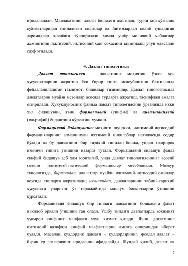 7 
ифодаланади. Мамлакатнинг давлат бюджети аҳолидан, турли хил хўжалик 
субъектларидан олинадиган солиқлар ва йиғимлардан келиб тушадиган 
даромадлар ҳисобига тўлдирилади ҳамда ушбу молиявий маблағлар 
жамиятнинг ижтимоий, иқтисодий ҳаёт соҳасини таъминлаш учун мақсадли 
сарф этилади. 
 
4. Давлат типологияси 
Давлат 
типологияси 
– 
давлатнинг 
моҳиятан 
ўзига 
хос 
хусусиятларини ажратиш ёки бирор типга мансублигини белгилашда 
фойдаланиладиган таълимот, билимлар тизимидир. Давлат типологиясида 
давлатларни муайян мезонлар асосида турларга ажратиш, таснифлаш амалга 
оширилади. Ҳуқуқшунослик фанида давлат типологиясини ўрганишда икки 
хил 
ёндашувни, 
яъни 
формациявий 
(синфий) 
ва 
цивилизациявий 
(маърифий) ёндашувни кўрсатиш мумкин. 
Формациявий ёндашувнинг моҳияти шундаки, ижтимоий-иқтисодий 
формацияларнинг алмашинуви ижтимоий инқилоблар натижасида содир 
бўлади ва бу давлатнинг бир тарихий типидан бошқа, ундан юқорироқ 
иккинчи типига ўтишини назарда тутади. Формациявий ёндашув фанда 
синфий ёндашув деб ҳам юритилиб, унда давлат типологиясининг асосий 
мезони 
ижтимоий-иқтисодий 
формациялар 
ҳисобланади. 
Мазкур 
типологияда, биринчидан, давлатлар муайян ижтимоий-иқтисодий омиллар 
асосида типларга ажратилади; иккинчидан, давлатларнинг табиий-тарихий 
хусусияти уларнинг ўз тараққиётида маълум босқичларни ўтишини 
кўрсатади.  
Формациявий ёндашув бир типдаги давлатнинг бошқасига фақат 
инқилоб орқали ўтишини тан олади. Ушбу типдаги давлатларда ҳокимият 
ҳукмрон синфнинг манфаати учун хизмат қилади. Яъни, давлатнинг 
ижтимоий вазифаси синфий манфаатларни амалга оширишдан иборат 
бўлади. Масалан, қулдорлик давлати – қулдорларнинг, феодал давлат – 
йирик ер эгаларининг иродасини ифодалайди. Шундай қилиб, давлат ва 
