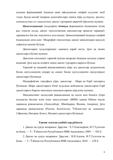 8 
ҳуқуққа формациявий ёндашув аниқ ифодаланган синфий хусусият касб 
этади. Бунда ишлаб чиқариш муносабатлари типига кўра қулдорлик, феодал, 
капиталистик ва социалистик давлат турларини ажратиб кўрсатиш мумкин. 
Цивилизациявий (маърифий) ёндашув формацияли ёндашувни тўлиқ 
рад этмаган ҳолда, давлат типологиясини мамлакатлар эришган тараққиёт 
даражасига боғлиқ эканлигига асосланади. Цивилизациявий ёндашув синфий 
ёндашувдан анча кенг. Маърифий типологияда давлат цивилизация маҳсули 
сифатида намоён бўлади. 
Давлатларни ҳудудларининг ҳажмига қараб катта, ўрта ва кичик 
давлатларга бўлиш мумкин.  
Давлатни изоҳлашга тарихий нуқтаи назардан ёндашув асосида уларни 
қадимий, ўрта аср ва ҳозирги замон давлат турларига ажратса бўлади.  
Тарихий ва маданий ривожланишига кўра эса давлатлар деҳқончилик 
билан шуғулланувчи (аграр) ва саноат билан шуғулланувчи (индустриал) 
давлатларга бўлинади.  
Маърифийлик тавсифига кўра, давлатлар – Шарқ ва Fapб типларига 
бўлинади. Шарқ давлатларига Осиё ҳудудида жойлашган давлатларни Ғарб 
давлатларига Европа минтақаси мамлакатларини кўрсатиш мумкин. 
Мамлакатнинг иқтисодий ривожланиши ва аҳоли жон бошига тўғри 
келадиган йиллик ялпи ички маҳсулотнинг (ЯИМ) ҳажми бўйича юксак 
даражада ривожланган (Люксембург, Швейцария, Япония, Америка), ўрта 
даражада ривожланган (Россия, Қозоғистон, Ўзбекистон) ва «қашшоқ» 
(Эфиопия, Нигерия, Конго, Малави) давлатларга бўлинади. 
 
Тавсия этилган адабиётлар рўйхати 
1. Давлат ва ҳуқуқ назарияси: Дарслик / Х.Т.Одилқориев, И.Т.Тультеев 
ва бошқ. — Т.: Ўзбекистон Республикаси ИИВ Академияси, 2009. — 582 б. 
2. Давлат ва ҳуқуқ назарияси: Дарслик / Н.П.Азизов, И.Т.Тультеев ва 
бошқ. — Т.: Ўзбекистон Республикаси ИИВ Академияси, 2018. — 228 б. 
