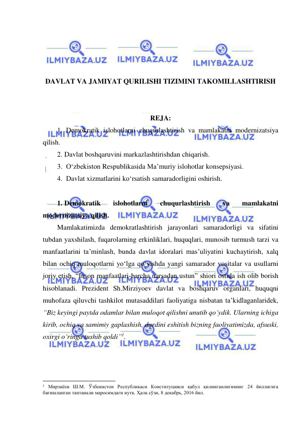  
 
 
 
 
 
DAVLAT VA JAMIYAT QURILISHI TIZIMINI TAKOMILLASHTIRISH 
 
 
REJA: 
1.  Demokratik islohotlarni chuqurlashtirish va mamlakatni modernizatsiya 
qilish. 
2. Davlat boshqaruvini markazlashtirishdan chiqarish.  
3.  O‘zbekiston Respublikasida Ma’muriy islohotlar konsepsiyasi. 
4.  Davlat xizmatlarini ko‘rsatish samaradorligini oshirish. 
 
1. Demokratik 
islohotlarni 
chuqurlashtirish 
va 
mamlakatni 
modernizatsiya qilish. 
Mamlakatimizda demokratlashtirish jarayonlari samaradorligi va sifatini 
tubdan yaxshilash, fuqarolarning erkinliklari, huquqlari, munosib turmush tarzi va 
manfaatlarini ta’minlash, bunda davlat idoralari mas’uliyatini kuchaytirish, xalq 
bilan ochiq muloqotlarni yo‘lga qo‘yishda yangi samarador vositalar va usullarni 
joriy etish, “Inson manfaatlari-barcha narsadan ustun” shiori ostida ish olib borish 
hisoblanadi. Prezident Sh.Mirziyoev davlat va boshqaruv organlari, huquqni 
muhofaza qiluvchi tashkilot mutasaddilari faoliyatiga nisbatan ta’kidlaganlaridek, 
“Biz keyingi paytda odamlar bilan muloqot qilishni unutib qo‘ydik. Ularning ichiga 
kirib, ochiq va samimiy gaplashish, dardini eshitish bizning faoliyatimizda, afsuski, 
oxirgi o‘ringa tushib qoldi”1.  
                                                           
1 Мирзиёев Ш.М. Ўзбекистон Республикаси Конституцияси қабул қилинганлигининг 24 йиллигига 
бағишланган тантанали маросимдаги нутқ. Ҳалқ сўзи, 8 декабрь, 2016 йил. 
