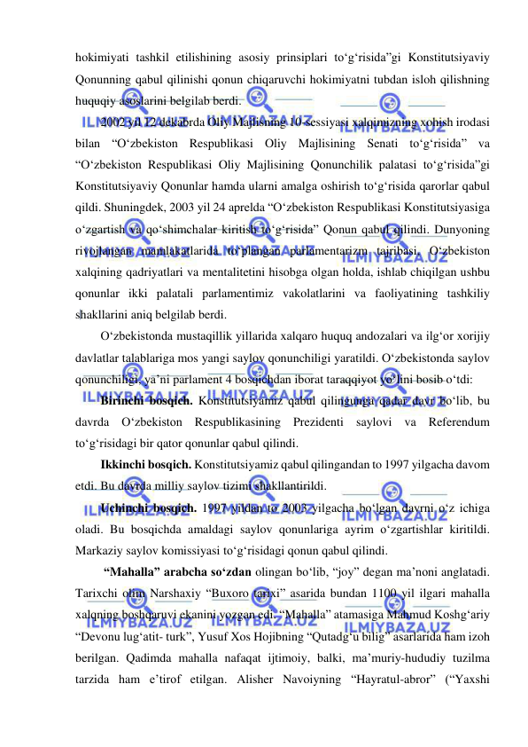  
 
hokimiyati tashkil etilishining asosiy prinsiplari to‘g‘risida”gi Konstitutsiyaviy 
Qonunning qabul qilinishi qonun chiqaruvchi hokimiyatni tubdan isloh qilishning 
huquqiy asoslarini belgilab berdi. 
2002 yil 12 dekabrda Oliy Majlisning 10-sessiyasi xalqimizning xohish irodasi 
bilan “O‘zbekiston Respublikasi Oliy Majlisining Senati to‘g‘risida” va 
“O‘zbekiston Respublikasi Oliy Majlisining Qonunchilik palatasi to‘g‘risida”gi 
Konstitutsiyaviy Qonunlar hamda ularni amalga oshirish to‘g‘risida qarorlar qabul 
qildi. Shuningdek, 2003 yil 24 aprelda “O‘zbekiston Respublikasi Konstitutsiyasiga 
o‘zgartish va qo‘shimchalar kiritish to‘g‘risida” Qonun qabul qilindi. Dunyoning 
rivojlangan mamlakatlarida to‘plangan parlamentarizm tajribasi, O‘zbekiston 
xalqining qadriyatlari va mentalitetini hisobga olgan holda, ishlab chiqilgan ushbu 
qonunlar ikki palatali parlamentimiz vakolatlarini va faoliyatining tashkiliy 
shakllarini aniq belgilab berdi.  
O‘zbekistonda mustaqillik yillarida xalqaro huquq andozalari va ilg‘or xorijiy 
davlatlar talablariga mos yangi saylov qonunchiligi yaratildi. O‘zbekistonda saylov 
qonunchiligi, ya’ni parlament 4 bosqichdan iborat taraqqiyot yo‘lini bosib o‘tdi: 
Birinchi bosqich. Konstitutsiyamiz qabul qilingunga qadar davr bo‘lib, bu 
davrda O‘zbekiston Respublikasining Prezidenti saylovi va Referendum 
to‘g‘risidagi bir qator qonunlar qabul qilindi. 
Ikkinchi bosqich. Konstitutsiyamiz qabul qilingandan to 1997 yilgacha davom 
etdi. Bu davrda milliy saylov tizimi shakllantirildi. 
Uchinchi bosqich. 1997 yildan to 2003 yilgacha bo‘lgan davrni o‘z ichiga 
oladi. Bu bosqichda amaldagi saylov qonunlariga ayrim o‘zgartishlar kiritildi. 
Markaziy saylov komissiyasi to‘g‘risidagi qonun qabul qilindi. 
 “Mahalla” arabcha so‘zdan olingan bo‘lib, “joy” degan ma’noni anglatadi. 
Tarixchi olim Narshaxiy “Buxoro tarixi” asarida bundan 1100 yil ilgari mahalla 
xalqning boshqaruvi ekanini yozgan edi. “Mahalla” atamasiga Mahmud Koshg‘ariy 
“Devonu lug‘atit- turk”, Yusuf Xos Hojibning “Qutadg‘u bilig” asarlarida ham izoh 
berilgan. Qadimda mahalla nafaqat ijtimoiy, balki, ma’muriy-hududiy tuzilma 
tarzida ham e’tirof etilgan. Alisher Navoiyning “Hayratul-abror” (“Yaxshi 
