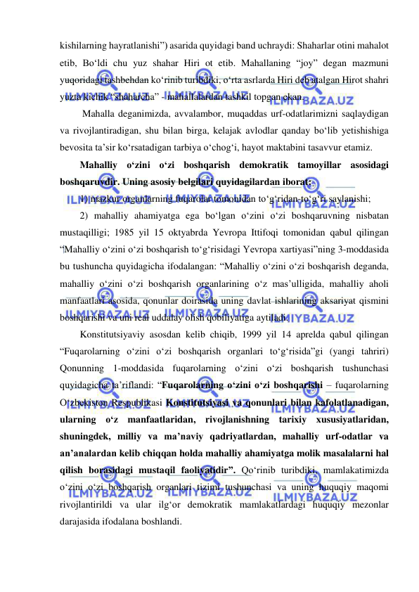  
 
kishilarning hayratlanishi”) asarida quyidagi band uchraydi: Shaharlar otini mahalot 
etib, Bo‘ldi chu yuz shahar Hiri ot etib. Mahallaning “joy” degan mazmuni 
yuqoridagi tashbehdan ko‘rinib turibdiki, o‘rta asrlarda Hiri deb atalgan Hirot shahri 
yuzta kichik “shaharcha” - mahallalardan tashkil topgan ekan. 
 Mahalla deganimizda, avvalambor, muqaddas urf-odatlarimizni saqlaydigan 
va rivojlantiradigan, shu bilan birga, kelajak avlodlar qanday bo‘lib yetishishiga 
bevosita ta’sir ko‘rsatadigan tarbiya o‘chog‘i, hayot maktabini tasavvur etamiz. 
Mahalliy o‘zini o‘zi boshqarish demokratik tamoyillar asosidagi 
boshqaruvdir. Uning asosiy belgilari quyidagilardan iborat:  
1) mazkur organlarning fuqarolar tomonidan to‘g‘ridan-to‘g‘ri saylanishi;  
2) mahalliy ahamiyatga ega bo‘lgan o‘zini o‘zi boshqaruvning nisbatan 
mustaqilligi; 1985 yil 15 oktyabrda Yevropa Ittifoqi tomonidan qabul qilingan 
“Mahalliy o‘zini o‘zi boshqarish to‘g‘risidagi Yevropa xartiyasi”ning 3-moddasida 
bu tushuncha quyidagicha ifodalangan: “Mahalliy o‘zini o‘zi boshqarish deganda, 
mahalliy o‘zini o‘zi boshqarish organlarining o‘z mas’ulligida, mahalliy aholi 
manfaatlari asosida, qonunlar doirasida uning davlat ishlarining aksariyat qismini 
boshqarishi va uni real uddalay olish qobiliyatiga aytiladi.  
Konstitutsiyaviy asosdan kelib chiqib, 1999 yil 14 aprelda qabul qilingan 
“Fuqarolarning o‘zini o‘zi boshqarish organlari to‘g‘risida”gi (yangi tahriri) 
Qonunning 1-moddasida fuqarolarning o‘zini o‘zi boshqarish tushunchasi 
quyidagicha ta’riflandi: “Fuqarolarning o‘zini o‘zi boshqarishi – fuqarolarning 
O‘zbekiston Respublikasi Konstitutsiyasi va qonunlari bilan kafolatlanadigan, 
ularning o‘z manfaatlaridan, rivojlanishning tarixiy xususiyatlaridan, 
shuningdek, milliy va ma’naviy qadriyatlardan, mahalliy urf-odatlar va 
an’analardan kelib chiqqan holda mahalliy ahamiyatga molik masalalarni hal 
qilish borasidagi mustaqil faoliyatidir”. Qo‘rinib turibdiki, mamlakatimizda 
o‘zini o‘zi boshqarish organlari tizimi tushunchasi va uning huquqiy maqomi 
rivojlantirildi va ular ilg‘or demokratik mamlakatlardagi huquqiy mezonlar 
darajasida ifodalana boshlandi. 
