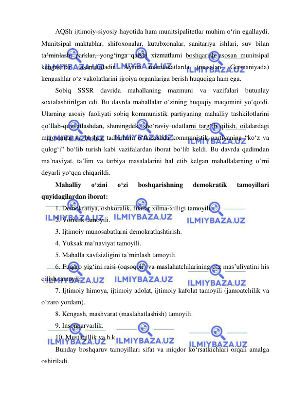  
 
AQSh ijtimoiy-siyosiy hayotida ham munitsipalitetlar muhim o‘rin egallaydi. 
Munitsipal maktablar, shifoxonalar, kutubxonalar, sanitariya ishlari, suv bilan 
ta’minlash, parklar, yong‘inga qarshi xizmatlarni boshqarish asosan munitsipal 
kengashlar 
tasarrufidadir. 
Ayrim 
mamlakatlarda 
(masalan, 
Germaniyada) 
kengashlar o‘z vakolatlarini ijroiya organlariga berish huquqiga ham ega. 
Sobiq SSSR davrida mahallaning mazmuni va vazifalari butunlay 
soxtalashtirilgan edi. Bu davrda mahallalar o‘zining huquqiy maqomini yo‘qotdi. 
Ularning asosiy faoliyati sobiq kommunistik partiyaning mahalliy tashkilotlarini 
qo‘llab-quvvatlashdan, shuningdek, sho‘raviy odatlarni targ‘ib qilish, oilalardagi 
marosimlar va boshqa tadbirlarni o‘tkazishda kommunistik partiyaning “ko‘z va 
qulog‘i” bo‘lib turish kabi vazifalardan iborat bo‘lib keldi. Bu davrda qadimdan 
ma’naviyat, ta’lim va tarbiya masalalarini hal etib kelgan mahallalarning o‘rni 
deyarli yo‘qqa chiqarildi.  
Mahalliy 
o‘zini 
o‘zi 
boshqarishning 
demokratik 
tamoyillari 
quyidagilardan iborat: 
1. Demokratiya, oshkoralik, fikrlar xilma-xilligi tamoyili. 
2. Vorislik tamoyili. 
3. Ijtimoiy munosabatlarni demokratlashtirish. 
4. Yuksak ma’naviyat tamoyili. 
5. Mahalla xavfsizligini ta’minlash tamoyili. 
6. Fuqaro yig‘ini raisi (oqsoqoli) va maslahatchilarining o‘z mas’uliyatini his 
qilish tamoyili. 
7. Ijtimoiy himoya, ijtimoiy adolat, ijtimoiy kafolat tamoyili (jamoatchilik va 
o‘zaro yordam). 
8. Kengash, mashvarat (maslahatlashish) tamoyili. 
9. Insonparvarlik. 
10. Mustaqillik va h.k. 
Bunday boshqaruv tamoyillari sifat va miqdor ko‘rsatkichlari orqali amalga 
oshiriladi. 
