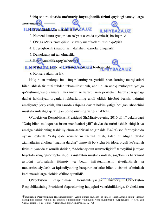  
 
Sobiq sho‘ro davrida ma’muriy-buyruqbozlik tizimi quyidagi tamoyillarga 
asoslangan edi: 
1. Byurokratlarcha markazlashuv. 
2. Nomenklatura (yuqoridan ro‘yxat asosida tayinlash) boshqaruvi. 
3. O‘ziga o‘zi xizmat qilish, shaxsiy manfaatlarni ustun qo‘yish. 
4. Buyruqbozlik (majburlash, dahshatli qarorlar chiqarish). 
5. Demokratiyani tan olmaslik. 
6. Rasmiyatchilik (qog‘ozbozlik). 
7. Mahdudlik (maxfiy ma’lumotlar asosida boshqarish). 
8. Konservatizm va h.k. 
Halq bilan muloqot bu - fuqarolarning va yuridik shaxslarning murojaatlari 
bilan ishlash tizimini tubdan takomillashtirish, aholi bilan ochiq muloqotni yo‘lga 
qo‘yishning yangi samarali mexanizmlari va usullarini joriy etish, barcha darajadagi 
davlat hokimiyati organlari rahbarlarining aholi oldida hisobot berishi tizimini 
amaliyotga joriy etish, shu asosda xalqning davlat hokimiyatiga bo‘lgan ishonchini 
mustahkamlashga qaratilgan boshqaruvning yangi shaklidir. 
O‘zbekiston Respublikasi Prezidenti Sh.Mirziyoevning 2016 yil 17 dekabrdagi 
“Xalq bilan muloqot va inson manfaatlari yili” davlat dasturini ishlab chiqish va 
amalga oshirishning tashkiliy chora-tadbirlari to‘g‘risida F-4760-son farmoyishida 
aynan joylarda “xalq qabulxonalari”ni tashkil etish, talab etiladigan davlat 
xizmatlarini aholiga “yagona darcha” tamoyili bo‘yicha bir idora orqali ko‘rsatish 
tizimini yanada takomillashtirish, “Adolat-qonun ustuvorligida” tamoyilini jamiyat 
hayotida keng qaror toptirish, oila institutini mustahkamlash, sog‘lom va barkamol 
avlodni tarbiyalash, ijtimoiy va bozor infratuzilmasini rivojlantirish va 
modernizatsiyalash va iqtisodiyotning barqaror sur’atlar bilan o‘sishini ta’minlash 
kabi masalalarga alohida e’tibor qaratildi2.  
O‘zbekiston 
Respublikasi 
Konstitutsiyasiga 
muvofiq, 
O‘zbekiston 
Respublikasining Prezidenti fuqarolarning huquqlari va erkinliklariga, O‘zbekiston 
                                                           
2Ўзбекистон Республикаси Президентининг “Халқ билан мулоқот ва инсон манфаатлари йили” давлат 
дастурини ишлаб чиқиш ва амалга оширишнинг ташкилий чора-тадбирлари тўғрисидаги Ф-4760-сон 
Фармойиши. Т.: 2016 йил 17 декабрь. // http://lex.uz/docs/3121798. 
