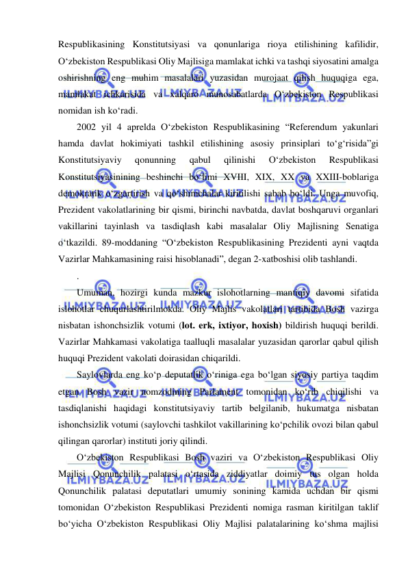  
 
Respublikasining Konstitutsiyasi va qonunlariga rioya etilishining kafilidir, 
O‘zbekiston Respublikasi Oliy Majlisiga mamlakat ichki va tashqi siyosatini amalga 
oshirishning eng muhim masalalari yuzasidan murojaat qilish huquqiga ega, 
mamlakat ichkarisida va xalqaro munosabatlarda O‘zbekiston Respublikasi 
nomidan ish ko‘radi. 
2002 yil 4 aprelda O‘zbekiston Respublikasining “Referendum yakunlari 
hamda davlat hokimiyati tashkil etilishining asosiy prinsiplari to‘g‘risida”gi 
Konstitutsiyaviy 
qonunning 
qabul 
qilinishi 
O‘zbekiston 
Respublikasi 
Konstitutsiyasinining beshinchi bo‘limi XVIII, XIX, XX va XXIII-boblariga 
demokratik o‘zgartirish va qo‘shimchalar kiritilishi sabab bo‘ldi. Unga muvofiq, 
Prezident vakolatlarining bir qismi, birinchi navbatda, davlat boshqaruvi organlari 
vakillarini tayinlash va tasdiqlash kabi masalalar Oliy Majlisning Senatiga 
o‘tkazildi. 89-moddaning “O‘zbekiston Respublikasining Prezidenti ayni vaqtda 
Vazirlar Mahkamasining raisi hisoblanadi”, degan 2-xatboshisi olib tashlandi. 
. 
Umuman, hozirgi kunda mazkur islohotlarning mantiqiy davomi sifatida 
islohotlar chuqurlashtirilmokda. Oliy Majlis vakolatlari tartibida Bosh vazirga 
nisbatan ishonchsizlik votumi (lot. erk, ixtiyor, hoxish) bildirish huquqi berildi. 
Vazirlar Mahkamasi vakolatiga taalluqli masalalar yuzasidan qarorlar qabul qilish 
huquqi Prezident vakolati doirasidan chiqarildi. 
Saylovlarda eng ko‘p deputatlik o‘riniga ega bo‘lgan siyosiy partiya taqdim 
etgan Bosh vazir nomzodining Parlament tomonidan ko‘rib chiqilishi va 
tasdiqlanishi haqidagi konstitutsiyaviy tartib belgilanib, hukumatga nisbatan 
ishonchsizlik votumi (saylovchi tashkilot vakillarining ko‘pchilik ovozi bilan qabul 
qilingan qarorlar) instituti joriy qilindi. 
O‘zbekiston Respublikasi Bosh vaziri va O‘zbekiston Respublikasi Oliy 
Majlisi Qonunchilik palatasi o‘rtasida ziddiyatlar doimiy tus olgan holda 
Qonunchilik palatasi deputatlari umumiy sonining kamida uchdan bir qismi 
tomonidan O‘zbekiston Respublikasi Prezidenti nomiga rasman kiritilgan taklif 
bo‘yicha O‘zbekiston Respublikasi Oliy Majlisi palatalarining ko‘shma majlisi 
