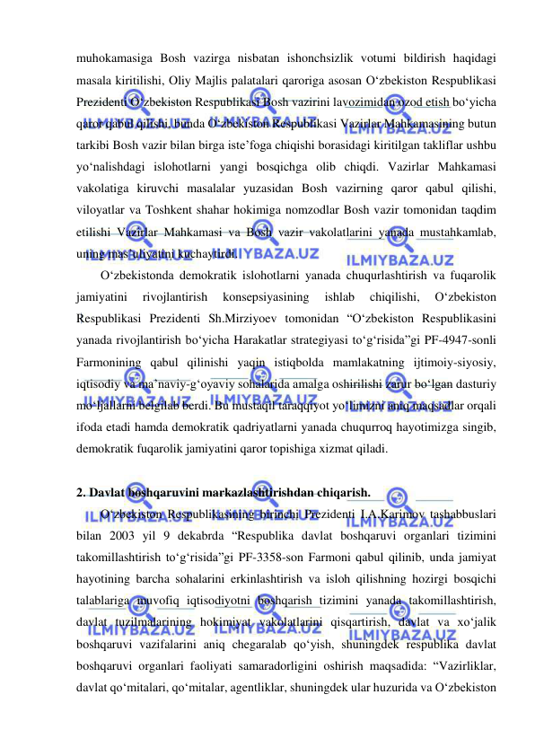  
 
muhokamasiga Bosh vazirga nisbatan ishonchsizlik votumi bildirish haqidagi 
masala kiritilishi, Oliy Majlis palatalari qaroriga asosan O‘zbekiston Respublikasi 
Prezidenti O‘zbekiston Respublikasi Bosh vazirini lavozimidan ozod etish bo‘yicha 
qaror qabul qilishi, bunda O‘zbekiston Respublikasi Vazirlar Mahkamasining butun 
tarkibi Bosh vazir bilan birga iste’foga chiqishi borasidagi kiritilgan takliflar ushbu 
yo‘nalishdagi islohotlarni yangi bosqichga olib chiqdi. Vazirlar Mahkamasi 
vakolatiga kiruvchi masalalar yuzasidan Bosh vazirning qaror qabul qilishi, 
viloyatlar va Toshkent shahar hokimiga nomzodlar Bosh vazir tomonidan taqdim 
etilishi Vazirlar Mahkamasi va Bosh vazir vakolatlarini yanada mustahkamlab, 
uning mas’uliyatini kuchaytirdi. 
O‘zbekistonda demokratik islohotlarni yanada chuqurlashtirish va fuqarolik 
jamiyatini 
rivojlantirish 
konsepsiyasining 
ishlab 
chiqilishi, 
O‘zbekiston 
Respublikasi Prezidenti Sh.Mirziyoev tomonidan “O‘zbekiston Respublikasini 
yanada rivojlantirish bo‘yicha Harakatlar strategiyasi to‘g‘risida”gi PF-4947-sonli 
Farmonining qabul qilinishi yaqin istiqbolda mamlakatning ijtimoiy-siyosiy, 
iqtisodiy va ma’naviy-g‘oyaviy sohalarida amalga oshirilishi zarur bo‘lgan dasturiy 
mo‘ljallarni belgilab berdi. Bu mustaqil taraqqiyot yo‘limizni aniq maqsadlar orqali 
ifoda etadi hamda demokratik qadriyatlarni yanada chuqurroq hayotimizga singib, 
demokratik fuqarolik jamiyatini qaror topishiga xizmat qiladi.  
 
2. Davlat boshqaruvini markazlashtirishdan chiqarish.  
O‘zbekiston Respublikasining birinchi Prezidenti I.A.Karimov tashabbuslari 
bilan 2003 yil 9 dekabrda “Respublika davlat boshqaruvi organlari tizimini 
takomillashtirish to‘g‘risida”gi PF-3358-son Farmoni qabul qilinib, unda jamiyat 
hayotining barcha sohalarini erkinlashtirish va isloh qilishning hozirgi bosqichi 
talablariga muvofiq iqtisodiyotni boshqarish tizimini yanada takomillashtirish, 
davlat tuzilmalarining hokimiyat vakolatlarini qisqartirish, davlat va xo‘jalik 
boshqaruvi vazifalarini aniq chegaralab qo‘yish, shuningdek respublika davlat 
boshqaruvi organlari faoliyati samaradorligini oshirish maqsadida: “Vazirliklar, 
davlat qo‘mitalari, qo‘mitalar, agentliklar, shuningdek ular huzurida va O‘zbekiston 
