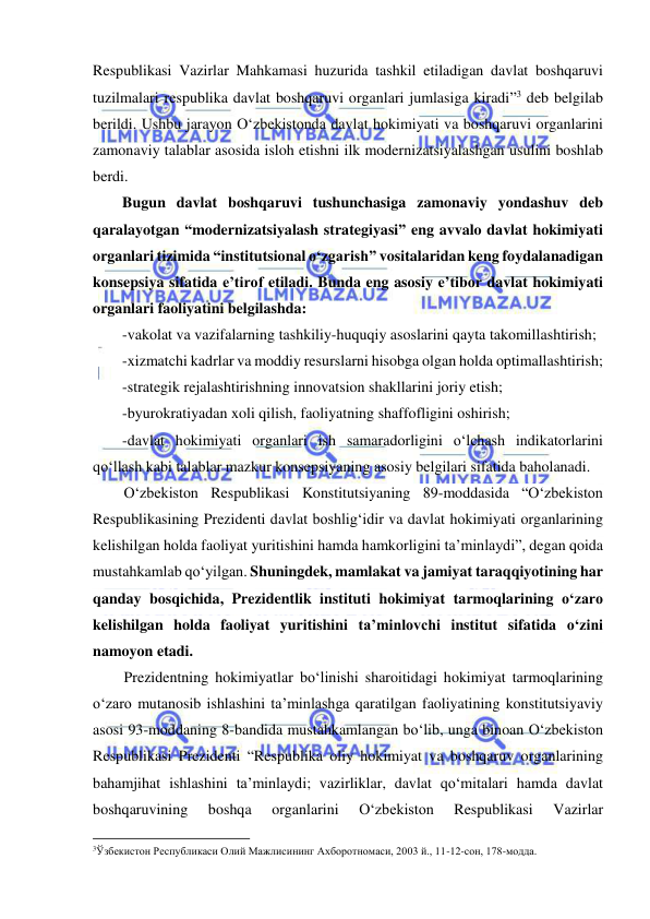  
 
Respublikasi Vazirlar Mahkamasi huzurida tashkil etiladigan davlat boshqaruvi 
tuzilmalari respublika davlat boshqaruvi organlari jumlasiga kiradi”3 deb belgilab 
berildi. Ushbu jarayon O‘zbekistonda davlat hokimiyati va boshqaruvi organlarini 
zamonaviy talablar asosida isloh etishni ilk modernizatsiyalashgan usulini boshlab 
berdi.  
Bugun davlat boshqaruvi tushunchasiga zamonaviy yondashuv deb 
qaralayotgan “modernizatsiyalash strategiyasi” eng avvalo davlat hokimiyati 
organlari tizimida “institutsional o‘zgarish” vositalaridan keng foydalanadigan 
konsepsiya sifatida e’tirof etiladi. Bunda eng asosiy e’tibor davlat hokimiyati 
organlari faoliyatini belgilashda: 
-vakolat va vazifalarning tashkiliy-huquqiy asoslarini qayta takomillashtirish; 
-xizmatchi kadrlar va moddiy resurslarni hisobga olgan holda optimallashtirish; 
-strategik rejalashtirishning innovatsion shakllarini joriy etish; 
-byurokratiyadan xoli qilish, faoliyatning shaffofligini oshirish; 
-davlat hokimiyati organlari ish samaradorligini o‘lchash indikatorlarini 
qo‘llash kabi talablar mazkur konsepsiyaning asosiy belgilari sifatida baholanadi.  
O‘zbekiston Respublikasi Konstitutsiyaning 89-moddasida “O‘zbekiston 
Respublikasining Prezidenti davlat boshlig‘idir va davlat hokimiyati organlarining 
kelishilgan holda faoliyat yuritishini hamda hamkorligini ta’minlaydi”, degan qoida 
mustahkamlab qo‘yilgan. Shuningdek, mamlakat va jamiyat taraqqiyotining har 
qanday bosqichida, Prezidentlik instituti hokimiyat tarmoqlarining o‘zaro 
kelishilgan holda faoliyat yuritishini ta’minlovchi institut sifatida o‘zini 
namoyon etadi.  
Prezidentning hokimiyatlar bo‘linishi sharoitidagi hokimiyat tarmoqlarining 
o‘zaro mutanosib ishlashini ta’minlashga qaratilgan faoliyatining konstitutsiyaviy 
asosi 93-moddaning 8-bandida mustahkamlangan bo‘lib, unga binoan O‘zbekiston 
Respublikasi Prezidenti “Respublika oliy hokimiyat va boshqaruv organlarining 
bahamjihat ishlashini ta’minlaydi; vazirliklar, davlat qo‘mitalari hamda davlat 
boshqaruvining 
boshqa 
organlarini 
O‘zbekiston 
Respublikasi 
Vazirlar 
                                                           
3Ўзбекистон Республикаси Олий Мажлисининг Ахборотномаси, 2003 й., 11-12-сон, 178-модда. 
