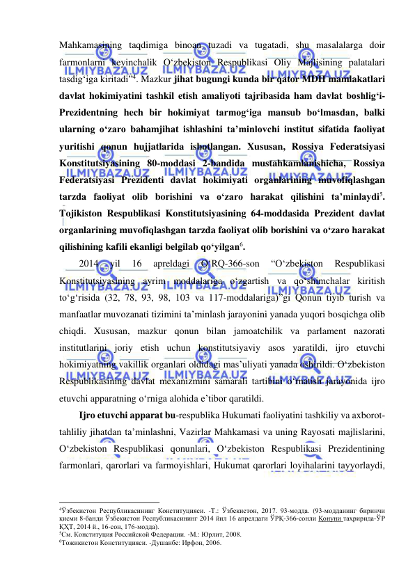  
 
Mahkamasining taqdimiga binoan tuzadi va tugatadi, shu masalalarga doir 
farmonlarni keyinchalik O‘zbekiston Respublikasi Oliy Majlisining palatalari 
tasdig‘iga kiritadi”4. Mazkur jihat bugungi kunda bir qator MDH mamlakatlari 
davlat hokimiyatini tashkil etish amaliyoti tajribasida ham davlat boshlig‘i-
Prezidentning hech bir hokimiyat tarmog‘iga mansub bo‘lmasdan, balki 
ularning o‘zaro bahamjihat ishlashini ta’minlovchi institut sifatida faoliyat 
yuritishi qonun hujjatlarida isbotlangan. Xususan, Rossiya Federatsiyasi 
Konstitutsiyasining 80-moddasi 2-bandida mustahkamlanishicha, Rossiya 
Federatsiyasi Prezidenti davlat hokimiyati organlarining muvofiqlashgan 
tarzda faoliyat olib borishini va o‘zaro harakat qilishini ta’minlaydi5. 
Tojikiston Respublikasi Konstitutsiyasining 64-moddasida Prezident davlat 
organlarining muvofiqlashgan tarzda faoliyat olib borishini va o‘zaro harakat 
qilishining kafili ekanligi belgilab qo‘yilgan6. 
2014 
yil 
16 
apreldagi 
O‘RQ-366-son 
“O‘zbekiston 
Respublikasi 
Konstitutsiyasining ayrim moddalariga o‘zgartish va qo‘shimchalar kiritish 
to‘g‘risida (32, 78, 93, 98, 103 va 117-moddalariga)”gi Qonun tiyib turish va 
manfaatlar muvozanati tizimini ta’minlash jarayonini yanada yuqori bosqichga olib 
chiqdi. Xususan, mazkur qonun bilan jamoatchilik va parlament nazorati 
institutlarini joriy etish uchun konstitutsiyaviy asos yaratildi, ijro etuvchi 
hokimiyatning vakillik organlari oldidagi mas’uliyati yanada oshirildi. O‘zbekiston 
Respublikasining davlat mexanizmini samarali tartibini o‘rnatish jarayonida ijro 
etuvchi apparatning o‘rniga alohida e’tibor qaratildi.  
Ijro etuvchi apparat bu-respublika Hukumati faoliyatini tashkiliy va axborot-
tahliliy jihatdan ta’minlashni, Vazirlar Mahkamasi va uning Rayosati majlislarini, 
O‘zbekiston Respublikasi qonunlari, O‘zbekiston Respublikasi Prezidentining 
farmonlari, qarorlari va farmoyishlari, Hukumat qarorlari loyihalarini tayyorlaydi, 
                                                           
4Ўзбекистон Республикасининг Конституцияси. -Т.: Ўзбекистон, 2017. 93-модда. (93-модданинг биринчи 
қисми 8-банди Ўзбекистон Республикасининг 2014 йил 16 апрелдаги ЎРҚ-366-сонли Қонуни таҳририда-ЎР 
ҚҲТ, 2014 й., 16-сон, 176-модда). 
5См. Конституция Российской Федерации. -М.: Юрлит, 2008. 
6Тожикистон Конституцияси. -Душанбе: Ирфон, 2006. 
