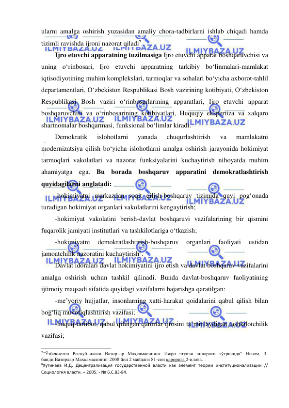  
 
ularni amalga oshirish yuzasidan amaliy chora-tadbirlarni ishlab chiqadi hamda 
tizimli ravishda ijroni nazorat qiladi7. 
Ijro etuvchi apparatning tuzilmasiga Ijro etuvchi apparat boshqaruvchisi va 
uning o‘rinbosari, Ijro etuvchi apparatning tarkibiy bo‘linmalari-mamlakat 
iqtisodiyotining muhim komplekslari, tarmoqlar va sohalari bo‘yicha axborot-tahlil 
departamentlari, O‘zbekiston Respublikasi Bosh vazirining kotibiyati, O‘zbekiston 
Respublikasi Bosh vaziri o‘rinbosarlarining apparatlari, Ijro etuvchi apparat 
boshqaruvchisi va o‘rinbosarining kotibiyatlari, Huquqiy ekspertiza va xalqaro 
shartnomalar boshqarmasi, funksional bo‘limlar kiradi. 
Demokratik 
islohotlarni 
yanada 
chuqurlashtirish 
va 
mamlakatni 
modernizatsiya qilish bo‘yicha islohotlarni amalga oshirish jarayonida hokimiyat 
tarmoqlari vakolatlari va nazorat funksiyalarini kuchaytirish nihoyatda muhim 
ahamiyatga ega. Bu borada boshqaruv apparatini demokratlashtirish 
quyidagilarni anglatadi:  
-hokimiyatni markazdan soqit qilish-boshqaruv tizimida quyi pog‘onada 
turadigan hokimiyat organlari vakolatlarini kengaytirish; 
-hokimiyat vakolatini berish-davlat boshqaruvi vazifalarining bir qismini 
fuqarolik jamiyati institutlari va tashkilotlariga o‘tkazish; 
-hokimiyatni 
demokratlashtirish-boshqaruv 
organlari 
faoliyati 
ustidan 
jamoatchilik nazoratini kuchaytirish8. 
Davlat idoralari davlat hokimiyatini ijro etish va davlat boshqaruv vazifalarini 
amalga oshirish uchun tashkil qilinadi. Bunda davlat-boshqaruv faoliyatining 
ijtimoiy maqsadi sifatida quyidagi vazifalarni bajarishga qaratilgan: 
-me’yoriy hujjatlar, insonlarning xatti-harakat qoidalarini qabul qilish bilan 
bog‘liq muvofiqlashtirish vazifasi;  
-huquq-tartibot, qabul qilingan qarorlar ijrosini ta’minlaydigan tashkilotchilik 
vazifasi; 
                                                           
7“Ўзбекистон Республикаси Вазирлар Маҳкамасининг Ижро этувчи аппарати тўғрисида” Низом. 3-
банди.Вазирлар Маҳкамасининг 2008 йил 2 майдаги 81-сон қарорига 2-илова.  
8Хутинаев И.Д. Децентрализация государственной власти как элемент теории институционализации // 
Социология власти. – 2005. - № 6.С.83-84. 
