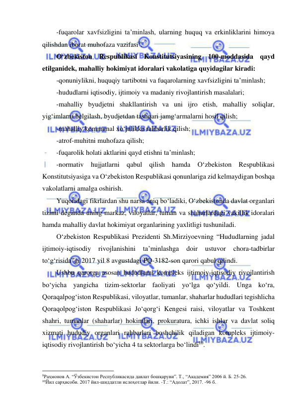  
 
-fuqarolar xavfsizligini ta’minlash, ularning huquq va erkinliklarini himoya 
qilishdan iborat muhofaza vazifasi9. 
O‘zbekiston Respublikasi Konstitutsiyasining 100-moddasida qayd 
etilganidek, mahalliy hokimiyat idoralari vakolatiga quyidagilar kiradi: 
-qonuniylikni, huquqiy tartibotni va fuqarolarning xavfsizligini ta’minlash; 
-hududlarni iqtisodiy, ijtimoiy va madaniy rivojlantirish masalalari; 
-mahalliy byudjetni shakllantirish va uni ijro etish, mahalliy soliqlar, 
yig‘imlarni belgilash, byudjetdan tashqari jamg‘armalarni hosil qilish; 
-mahalliy kommunal xo‘jalikka rahbarlik qilish; 
-atrof-muhitni muhofaza qilish; 
-fuqarolik holati aktlarini qayd etishni ta’minlash; 
-normativ hujjatlarni qabul qilish hamda O‘zbekiston Respublikasi 
Konstitutsiyasiga va O‘zbekiston Respublikasi qonunlariga zid kelmaydigan boshqa 
vakolatlarni amalga oshirish. 
Yuqoridagi fikrlardan shu narsa aniq bo‘ladiki, O‘zbekistonda davlat organlari 
tizimi deganda uning markaz, viloyatlar, tuman va shaharlardagi vakillik idoralari 
hamda mahalliy davlat hokimiyat organlarining yaxlitligi tushuniladi. 
O‘zbekiston Respublikasi Prezidenti Sh.Mirziyoevning “Hududlarning jadal 
ijtimoiy-iqtisodiy 
rivojlanishini 
ta’minlashga 
doir 
ustuvor 
chora-tadbirlar 
to‘g‘risida”gi 2017 yil 8 avgustdagi PQ-3182-son qarori qabul qilindi. 
Ushbu qarorga asosan hududlarni kompleks ijtimoiy-iqtisodiy rivojlantirish 
bo‘yicha yangicha tizim-sektorlar faoliyati yo‘lga qo‘yildi. Unga ko‘ra, 
Qoraqalpog‘iston Respublikasi, viloyatlar, tumanlar, shaharlar hududlari tegishlicha 
Qoraqolpog‘iston Respublikasi Jo‘qorg‘i Kengesi raisi, viloyatlar va Toshkent 
shahri, tumanlar (shaharlar) hokimlari, prokuratura, ichki ishlar va davlat soliq 
xizmati hududiy organlari rahbarlari boshchilik qiladigan kompleks ijtimoiy-
iqtisodiy rivojlantirish bo‘yicha 4 ta sektorlarga bo‘lindi10.  
                                                           
9Раҳмонов А. “Ўзбекистон Республикасида давлат бошқаруви”. Т., “Академия” 2006 й. Б. 25-26. 
10Йил сарҳисоби. 2017 йил-шиддатли ислоҳотлар йили. -Т.: “Адолат”, 2017. -96 б. 
 
