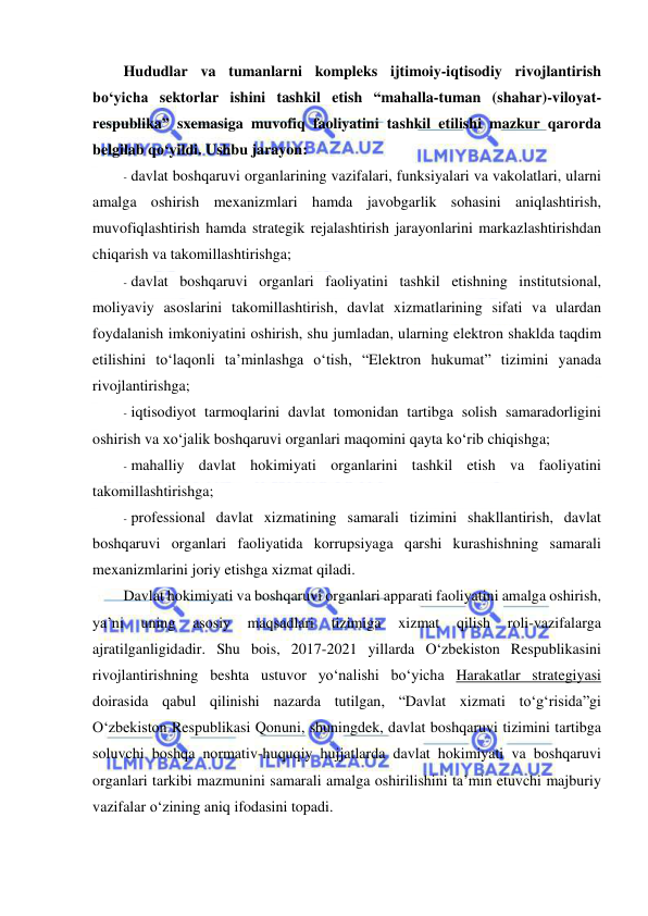  
 
Hududlar va tumanlarni kompleks ijtimoiy-iqtisodiy rivojlantirish 
bo‘yicha sektorlar ishini tashkil etish “mahalla-tuman (shahar)-viloyat-
respublika” sxemasiga muvofiq faoliyatini tashkil etilishi mazkur qarorda 
belgilab qo‘yildi. Ushbu jarayon: 
- davlat boshqaruvi organlarining vazifalari, funksiyalari va vakolatlari, ularni 
amalga oshirish mexanizmlari hamda javobgarlik sohasini aniqlashtirish, 
muvofiqlashtirish hamda strategik rejalashtirish jarayonlarini markazlashtirishdan 
chiqarish va takomillashtirishga; 
- davlat boshqaruvi organlari faoliyatini tashkil etishning institutsional, 
moliyaviy asoslarini takomillashtirish, davlat xizmatlarining sifati va ulardan 
foydalanish imkoniyatini oshirish, shu jumladan, ularning elektron shaklda taqdim 
etilishini to‘laqonli ta’minlashga o‘tish, “Elektron hukumat” tizimini yanada 
rivojlantirishga; 
- iqtisodiyot tarmoqlarini davlat tomonidan tartibga solish samaradorligini 
oshirish va xo‘jalik boshqaruvi organlari maqomini qayta ko‘rib chiqishga; 
- mahalliy davlat hokimiyati organlarini tashkil etish va faoliyatini 
takomillashtirishga; 
- professional davlat xizmatining samarali tizimini shakllantirish, davlat 
boshqaruvi organlari faoliyatida korrupsiyaga qarshi kurashishning samarali 
mexanizmlarini joriy etishga xizmat qiladi. 
Davlat hokimiyati va boshqaruvi organlari apparati faoliyatini amalga oshirish, 
ya’ni 
uning 
asosiy 
maqsadlari 
tizimiga 
xizmat 
qilish 
roli-vazifalarga 
ajratilganligidadir. Shu bois, 2017-2021 yillarda O‘zbekiston Respublikasini 
rivojlantirishning beshta ustuvor yo‘nalishi bo‘yicha Harakatlar strategiyasi 
doirasida qabul qilinishi nazarda tutilgan, “Davlat xizmati to‘g‘risida”gi 
O‘zbekiston Respublikasi Qonuni, shuningdek, davlat boshqaruvi tizimini tartibga 
soluvchi boshqa normativ-huquqiy hujjatlarda davlat hokimiyati va boshqaruvi 
organlari tarkibi mazmunini samarali amalga oshirilishini ta’min etuvchi majburiy 
vazifalar o‘zining aniq ifodasini topadi. 
 
