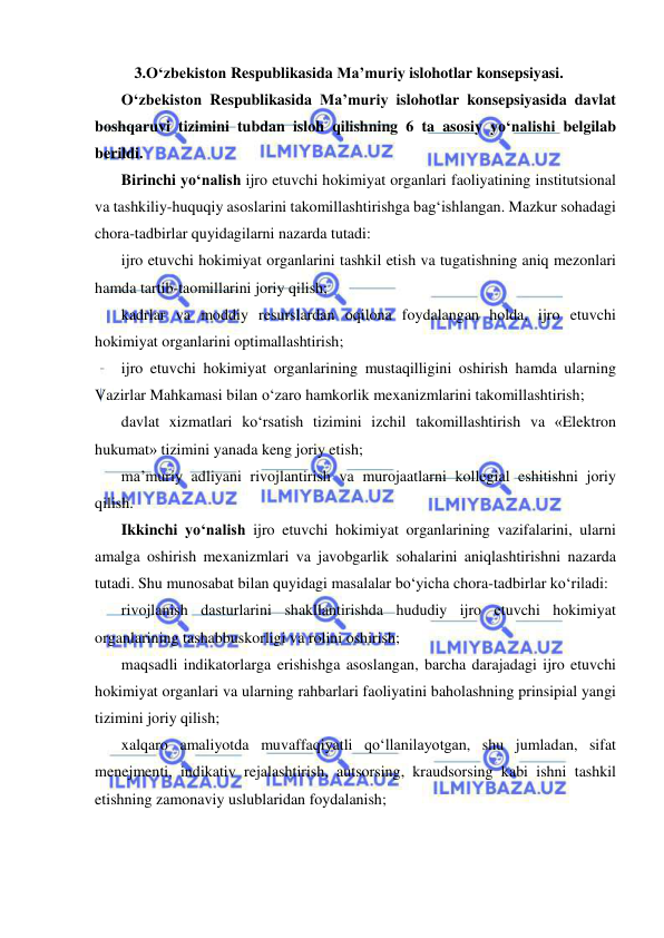  
 
3.O‘zbekiston Respublikasida Ma’muriy islohotlar konsepsiyasi. 
O‘zbekiston Respublikasida Ma’muriy islohotlar konsepsiyasida davlat 
boshqaruvi tizimini tubdan isloh qilishning 6 ta asosiy yo‘nalishi belgilab 
berildi.  
Birinchi yo‘nalish ijro etuvchi hokimiyat organlari faoliyatining institutsional 
va tashkiliy-huquqiy asoslarini takomillashtirishga bag‘ishlangan. Mazkur sohadagi 
chora-tadbirlar quyidagilarni nazarda tutadi:  
ijro etuvchi hokimiyat organlarini tashkil etish va tugatishning aniq mezonlari 
hamda tartib-taomillarini joriy qilish;  
kadrlar va moddiy resurslardan oqilona foydalangan holda, ijro etuvchi 
hokimiyat organlarini optimallashtirish;  
ijro etuvchi hokimiyat organlarining mustaqilligini oshirish hamda ularning 
Vazirlar Mahkamasi bilan o‘zaro hamkorlik mexanizmlarini takomillashtirish;  
davlat xizmatlari ko‘rsatish tizimini izchil takomillashtirish va «Elektron 
hukumat» tizimini yanada keng joriy etish;  
ma’muriy adliyani rivojlantirish va murojaatlarni kollegial eshitishni joriy 
qilish. 
Ikkinchi yo‘nalish ijro etuvchi hokimiyat organlarining vazifalarini, ularni 
amalga oshirish mexanizmlari va javobgarlik sohalarini aniqlashtirishni nazarda 
tutadi. Shu munosabat bilan quyidagi masalalar bo‘yicha chora-tadbirlar ko‘riladi:  
rivojlanish dasturlarini shakllantirishda hududiy ijro etuvchi hokimiyat 
organlarining tashabbuskorligi va rolini oshirish;  
maqsadli indikatorlarga erishishga asoslangan, barcha darajadagi ijro etuvchi 
hokimiyat organlari va ularning rahbarlari faoliyatini baholashning prinsipial yangi 
tizimini joriy qilish;  
xalqaro amaliyotda muvaffaqiyatli qo‘llanilayotgan, shu jumladan, sifat 
menejmenti, indikativ rejalashtirish, autsorsing, kraudsorsing kabi ishni tashkil 
etishning zamonaviy uslublaridan foydalanish;  
