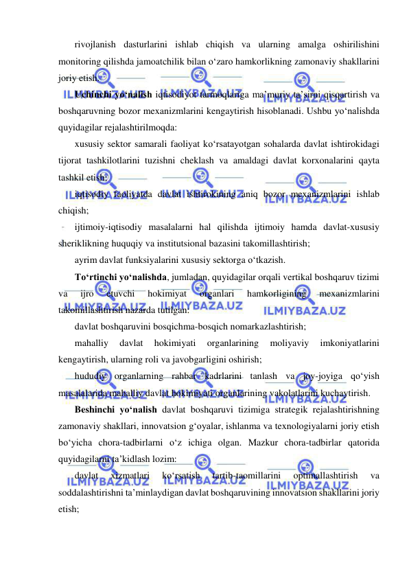  
 
rivojlanish dasturlarini ishlab chiqish va ularning amalga oshirilishini 
monitoring qilishda jamoatchilik bilan o‘zaro hamkorlikning zamonaviy shakllarini 
joriy etish.  
Uchinchi yo‘nalish iqtisodiyot tarmoqlariga ma’muriy ta’sirni qisqartirish va 
boshqaruvning bozor mexanizmlarini kengaytirish hisoblanadi. Ushbu yo‘nalishda 
quyidagilar rejalashtirilmoqda:  
xususiy sektor samarali faoliyat ko‘rsatayotgan sohalarda davlat ishtirokidagi 
tijorat tashkilotlarini tuzishni cheklash va amaldagi davlat korxonalarini qayta 
tashkil etish;  
iqtisodiy faoliyatda davlat ishtirokining aniq bozor mexanizmlarini ishlab 
chiqish;  
ijtimoiy-iqtisodiy masalalarni hal qilishda ijtimoiy hamda davlat-xususiy 
sheriklikning huquqiy va institutsional bazasini takomillashtirish;  
ayrim davlat funksiyalarini xususiy sektorga o‘tkazish. 
To‘rtinchi yo‘nalishda, jumladan, quyidagilar orqali vertikal boshqaruv tizimi 
va 
ijro 
etuvchi 
hokimiyat 
organlari 
hamkorligining 
mexanizmlarini 
takomillashtirish nazarda tutilgan:  
davlat boshqaruvini bosqichma-bosqich nomarkazlashtirish;  
mahalliy 
davlat 
hokimiyati 
organlarining 
moliyaviy 
imkoniyatlarini 
kengaytirish, ularning roli va javobgarligini oshirish;  
hududiy organlarning rahbar kadrlarini tanlash va joy-joyiga qo‘yish 
masalalarida mahalliy davlat hokimiyati organlarining vakolatlarini kuchaytirish.  
Beshinchi yo‘nalish davlat boshqaruvi tizimiga strategik rejalashtirishning 
zamonaviy shakllari, innovatsion g‘oyalar, ishlanma va texnologiyalarni joriy etish 
bo‘yicha chora-tadbirlarni o‘z ichiga olgan. Mazkur chora-tadbirlar qatorida 
quyidagilarni ta’kidlash lozim:  
davlat 
xizmatlari 
ko‘rsatish 
tartib-taomillarini 
optimallashtirish 
va 
soddalashtirishni ta’minlaydigan davlat boshqaruvining innovatsion shakllarini joriy 
etish;  
