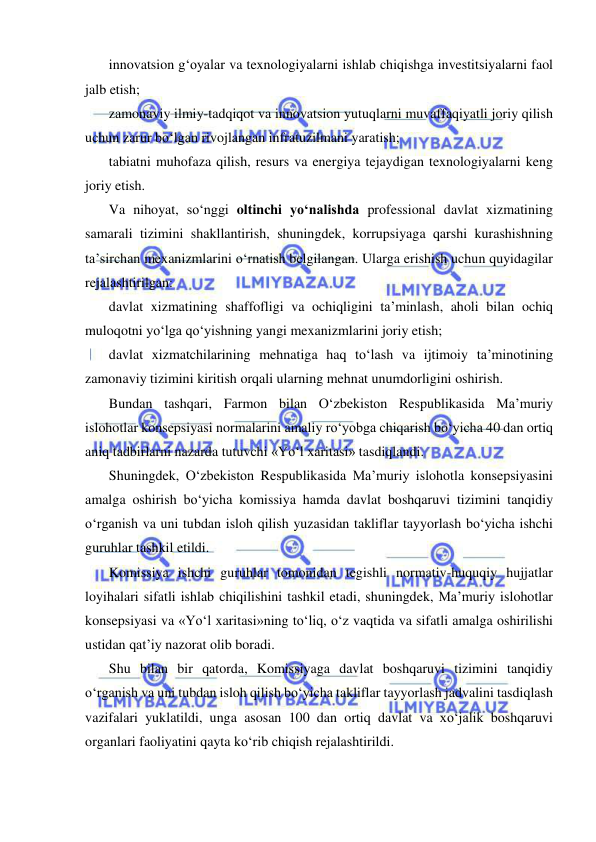  
 
innovatsion g‘oyalar va texnologiyalarni ishlab chiqishga investitsiyalarni faol 
jalb etish;  
zamonaviy ilmiy-tadqiqot va innovatsion yutuqlarni muvaffaqiyatli joriy qilish 
uchun zarur bo‘lgan rivojlangan infratuzilmani yaratish;  
tabiatni muhofaza qilish, resurs va energiya tejaydigan texnologiyalarni keng 
joriy etish.  
Va nihoyat, so‘nggi oltinchi yo‘nalishda professional davlat xizmatining 
samarali tizimini shakllantirish, shuningdek, korrupsiyaga qarshi kurashishning 
ta’sirchan mexanizmlarini o‘rnatish belgilangan. Ularga erishish uchun quyidagilar 
rejalashtirilgan:  
davlat xizmatining shaffofligi va ochiqligini ta’minlash, aholi bilan ochiq 
muloqotni yo‘lga qo‘yishning yangi mexanizmlarini joriy etish;  
davlat xizmatchilarining mehnatiga haq to‘lash va ijtimoiy ta’minotining 
zamonaviy tizimini kiritish orqali ularning mehnat unumdorligini oshirish. 
Bundan tashqari, Farmon bilan O‘zbekiston Respublikasida Ma’muriy 
islohotlar konsepsiyasi normalarini amaliy ro‘yobga chiqarish bo‘yicha 40 dan ortiq 
aniq tadbirlarni nazarda tutuvchi «Yo‘l xaritasi» tasdiqlandi.  
Shuningdek, O‘zbekiston Respublikasida Ma’muriy islohotla konsepsiyasini 
amalga oshirish bo‘yicha komissiya hamda davlat boshqaruvi tizimini tanqidiy 
o‘rganish va uni tubdan isloh qilish yuzasidan takliflar tayyorlash bo‘yicha ishchi 
guruhlar tashkil etildi.  
Komissiya ishchi guruhlar tomonidan tegishli normativ-huquqiy hujjatlar 
loyihalari sifatli ishlab chiqilishini tashkil etadi, shuningdek, Ma’muriy islohotlar 
konsepsiyasi va «Yo‘l xaritasi»ning to‘liq, o‘z vaqtida va sifatli amalga oshirilishi 
ustidan qat’iy nazorat olib boradi.  
Shu bilan bir qatorda, Komissiyaga davlat boshqaruvi tizimini tanqidiy 
o‘rganish va uni tubdan isloh qilish bo‘yicha takliflar tayyorlash jadvalini tasdiqlash 
vazifalari yuklatildi, unga asosan 100 dan ortiq davlat va xo‘jalik boshqaruvi 
organlari faoliyatini qayta ko‘rib chiqish rejalashtirildi.  
