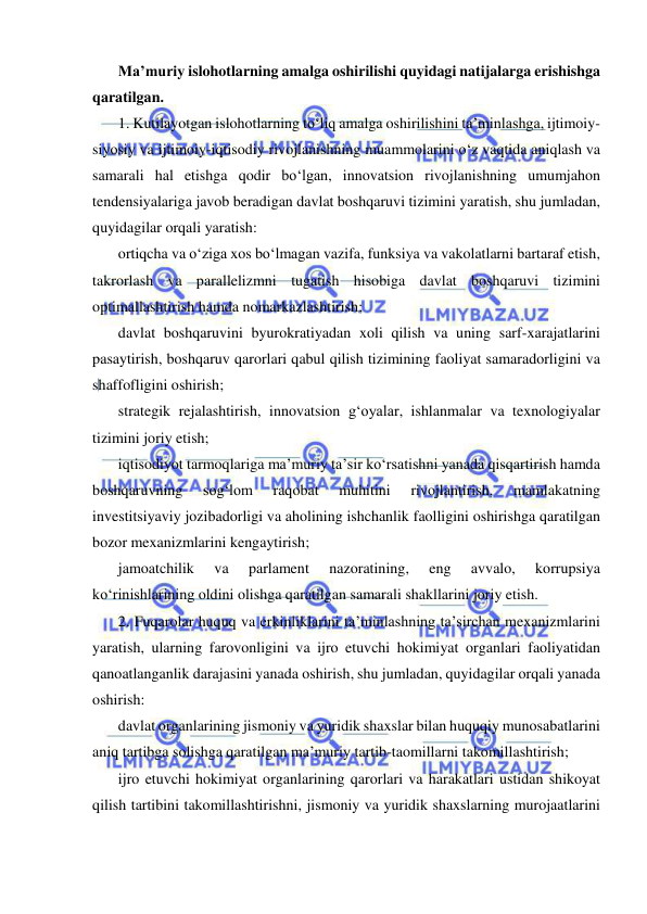  
 
Ma’muriy islohotlarning amalga oshirilishi quyidagi natijalarga erishishga 
qaratilgan.  
1. Kutilayotgan islohotlarning to‘liq amalga oshirilishini ta’minlashga, ijtimoiy-
siyosiy va ijtimoiy-iqtisodiy rivojlanishning muammolarini o‘z vaqtida aniqlash va 
samarali hal etishga qodir bo‘lgan, innovatsion rivojlanishning umumjahon 
tendensiyalariga javob beradigan davlat boshqaruvi tizimini yaratish, shu jumladan, 
quyidagilar orqali yaratish: 
ortiqcha va o‘ziga xos bo‘lmagan vazifa, funksiya va vakolatlarni bartaraf etish, 
takrorlash va parallelizmni tugatish hisobiga davlat boshqaruvi tizimini 
optimallashtirish hamda nomarkazlashtirish;  
davlat boshqaruvini byurokratiyadan xoli qilish va uning sarf-xarajatlarini 
pasaytirish, boshqaruv qarorlari qabul qilish tizimining faoliyat samaradorligini va 
shaffofligini oshirish;  
strategik rejalashtirish, innovatsion g‘oyalar, ishlanmalar va texnologiyalar 
tizimini joriy etish;  
iqtisodiyot tarmoqlariga ma’muriy ta’sir ko‘rsatishni yanada qisqartirish hamda 
boshqaruvning 
sog‘lom 
raqobat 
muhitini 
rivojlantirish, 
mamlakatning 
investitsiyaviy jozibadorligi va aholining ishchanlik faolligini oshirishga qaratilgan 
bozor mexanizmlarini kengaytirish;  
jamoatchilik 
va 
parlament 
nazoratining, 
eng 
avvalo, 
korrupsiya 
ko‘rinishlarining oldini olishga qaratilgan samarali shakllarini joriy etish.  
2. Fuqarolar huquq va erkinliklarini ta’minlashning ta’sirchan mexanizmlarini 
yaratish, ularning farovonligini va ijro etuvchi hokimiyat organlari faoliyatidan 
qanoatlanganlik darajasini yanada oshirish, shu jumladan, quyidagilar orqali yanada 
oshirish:  
davlat organlarining jismoniy va yuridik shaxslar bilan huquqiy munosabatlarini 
aniq tartibga solishga qaratilgan ma’muriy tartib-taomillarni takomillashtirish;  
ijro etuvchi hokimiyat organlarining qarorlari va harakatlari ustidan shikoyat 
qilish tartibini takomillashtirishni, jismoniy va yuridik shaxslarning murojaatlarini 
