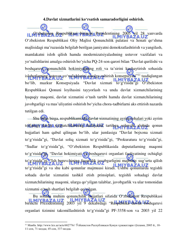  
 
4.Davlat xizmatlarini ko‘rsatish samaradorligini oshirish. 
 
O‘zbekiston Respublikasi birinchi Prezidentining 2005 yil 28 yanvarda 
O‘zbekiston Respublikasi Oliy Majlisi Qonunchilik palatasi va Senati qo‘shma 
majlisidagi ma’ruzasida belgilab berilgan jamiyatni demokratlashtirish va yangilash, 
mamlakatni isloh qilish hamda modernizatsiyalashning ustuvor vazifalari va 
yo‘nalishlarini amalga oshirish bo‘yicha PQ-24-son qarori bilan “Davlat qurilishi va 
boshqaruvi, qonunchilik hokimiyatining roli va ta’sirini kuchaytirish sohasida 
islohotlarning ustuvor yo‘nalishlarini amalga oshirish konsepsiyasi”11 tasdiqlangan 
bo‘lib, mazkur Konsepsiyada “Davlat xizmati to‘g‘risida”gi O‘zbekiston 
Respublikasi Qonuni loyihasini tayyorlash va unda davlat xizmatchilarining 
huquqiy maqomi, davlat xizmatini o‘tash tartibi hamda davlat xizmatchilarining 
javobgarligi va mas’uliyatini oshirish bo‘yicha chora-tadbirlarni aks ettirish nazarda 
tutilgan edi. 
Shu bilan birga, respublikamizda davlat xizmatining ayrim sohalari yoki ayrim 
toifadagi davlat xizmatchilarining faoliyatini tartibga soluvchi alohida qonun 
hujjatlari ham qabul qilingan bo‘lib, ular jumlasiga “Davlat bojxona xizmati 
to‘g‘risida”gi, “Davlat soliq xizmati to‘g‘risida”gi, “Prokuratura to‘g‘risida”gi, 
“Sudlar to‘g‘risida”gi, “O‘zbekiston Respublikasida deputatlarning maqomi 
to‘g‘risida”gi, “Davlat hokimiyati va boshqaruvi organlari faoliyatining ochiqligi 
to‘g‘risida”gi, “Ish beruvchining fuqarolik javobgarligini majburiy sug‘urta qilish 
to‘g‘risida”gi va shu kabi qonunlar majmuasi kiradi. Ushbu qonunlarda tegishli 
sohada davlat xizmatini tashkil etish prinsiplari, tegishli sohadagi davlat 
xizmatchilarining maqomi, ularga qo‘yilgan talablar, javobgarlik va ular tomonidan 
xizmatni o‘tash shartlari belgilab qo‘yilgan.  
Bu sohada muhim qonunchilik hujjatlari sifatida O‘zbekiston Respublikasi 
birinchi Prezidentining 2003 yil 9 dekabrdagi “Respublika davlat boshqaruvi 
organlari tizimini takomillashtirish to‘g‘risida”gi PF-3358-son va 2003 yil 22 
                                                           
11 Манба. http://www.lex.uz/acts/682776// Ўзбекистон Республикаси Қонун ҳужжатлари тўплами, 2005 й., 10-
11-cон, 71-модда; 45-сон, 337-модда. 
