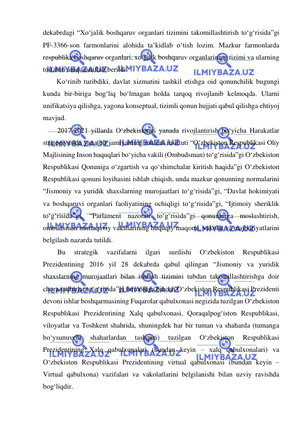  
 
dekabrdagi “Xo‘jalik boshqaruv organlari tizimini takomillashtirish to‘g‘risida”gi 
PF-3366-son farmonlarini alohida ta’kidlab o‘tish lozim. Mazkur farmonlarda 
respublika boshqaruv organlari, xo‘jalik boshqaruv organlarining tizimi va ularning 
toifalari aniq tasniflab berildi. 
Ko‘rinib turibdiki, davlat xizmatini tashkil etishga oid qonunchilik bugungi 
kunda bir-biriga bog‘liq bo‘lmagan holda tarqoq rivojlanib kelmoqda. Ularni 
unifikatsiya qilishga, yagona konseptual, tizimli qonun hujjati qabul qilishga ehtiyoj 
mavjud. 
2017-2021 yillarda O‘zbekistonni yanada rivojlantirish bo‘yicha Harakatlar 
strategiyasida yana bir jamiyatning muhim instituti “O‘zbekiston Respublikasi Oliy 
Majlisining Inson huquqlari bo‘yicha vakili (Ombudsman) to‘g‘risida”gi O‘zbekiston 
Respublikasi Qonuniga o‘zgartish va qo‘shimchalar kiritish haqida”gi O‘zbekiston 
Respublikasi qonuni loyihasini ishlab chiqish, unda mazkur qonunning normalarini 
“Jismoniy va yuridik shaxslarning murojaatlari to‘g‘risida”gi, “Davlat hokimiyati 
va boshqaruvi organlari faoliyatining ochiqligi to‘g‘risida”gi, “Ijtimoiy sheriklik 
to‘g‘risida”gi, “Parlament nazorati to‘g‘risida”gi qonunlarga moslashtirish, 
ombudsman mintaqaviy vakillarining huquqiy maqomi, vakolat va majburiyatlarini 
belgilash nazarda tutildi. 
Bu 
strategik 
vazifalarni 
ilgari 
surilishi 
O‘zbekiston 
Respublikasi 
Prezidentining 2016 yil 28 dekabrda qabul qilingan “Jismoniy va yuridik 
shaxslarning murojaatlari bilan ishlash tizimini tubdan takomillashtirishga doir 
chora-tadbirlar to‘g‘risida”gi farmoniga binoan O‘zbekiston Respublikasi Prezidenti 
devoni ishlar boshqarmasining Fuqarolar qabulxonasi negizida tuzilgan O‘zbekiston 
Respublikasi Prezidentining Xalq qabulxonasi, Qoraqalpog‘iston Respublikasi, 
viloyatlar va Toshkent shahrida, shuningdek har bir tuman va shaharda (tumanga 
bo‘ysunuvchi 
shaharlardan 
tashqari) 
tuzilgan 
O‘zbekiston 
Respublikasi 
Prezidentining Xalq qabulxonalari (bundan keyin – xalq qabulxonalari) va 
O‘zbekiston Respublikasi Prezidentining virtual qabulxonasi (bundan keyin – 
Virtual qabulxona) vazifalari va vakolatlarini belgilanishi bilan uzviy ravishda 
bog‘liqdir. 
