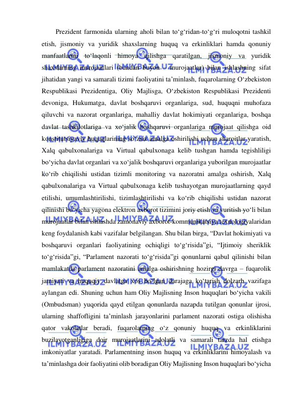  
 
Prezident farmonida ularning aholi bilan to‘g‘ridan-to‘g‘ri muloqotni tashkil 
etish, jismoniy va yuridik shaxslarning huquq va erkinliklari hamda qonuniy 
manfaatlarini to‘laqonli himoya qilishga qaratilgan, jismoniy va yuridik 
shaxslarning murojaatlari (bundan buyon – murojaatlar) bilan ishlashning sifat 
jihatidan yangi va samarali tizimi faoliyatini ta’minlash, fuqarolarning O‘zbekiston 
Respublikasi Prezidentiga, Oliy Majlisga, O‘zbekiston Respublikasi Prezidenti 
devoniga, Hukumatga, davlat boshqaruvi organlariga, sud, huquqni muhofaza 
qiluvchi va nazorat organlariga, mahalliy davlat hokimiyati organlariga, boshqa 
davlat tashkilotlariga va xo‘jalik boshqaruvi organlariga murojaat qilishga oid 
konstitutsiyaviy huquqlarining so‘zsiz amalga oshirilishi uchun sharoitlar yaratish, 
Xalq qabulxonalariga va Virtual qabulxonaga kelib tushgan hamda tegishliligi 
bo‘yicha davlat organlari va xo‘jalik boshqaruvi organlariga yuborilgan murojaatlar 
ko‘rib chiqilishi ustidan tizimli monitoring va nazoratni amalga oshirish, Xalq 
qabulxonalariga va Virtual qabulxonaga kelib tushayotgan murojaatlarning qayd 
etilishi, umumlashtirilishi, tizimlashtirilishi va ko‘rib chiqilishi ustidan nazorat 
qilinishi bo‘yicha yagona elektron axborot tizimini joriy etish va yuritish yo‘li bilan 
murojaatlar bilan ishlashda zamonaviy axborot-kommunikatsiya texnologiyalaridan 
keng foydalanish kabi vazifalar belgilangan. Shu bilan birga, “Davlat hokimiyati va 
boshqaruvi organlari faoliyatining ochiqligi to‘g‘risida”gi, “Ijtimoiy sheriklik 
to‘g‘risida”gi, “Parlament nazorati to‘g‘risida”gi qonunlarni qabul qilinishi bilan 
mamlakatda parlament nazoratini amalga oshirishning hozirgi davrga – fuqarolik 
jamiyati va huquqiy davlatga xos bo‘lgan darajaga ko‘tarish dolzarb vazifaga 
aylangan edi. Shuning uchun ham Oliy Majlisning Inson huquqlari bo‘yicha vakili 
(Ombudsman) yuqorida qayd etilgan qonunlarda nazapda tutilgan qonunlar ijrosi, 
ularning shaffofligini ta’minlash jarayonlarini parlament nazorati ostiga olishisha 
qator vakolatlar beradi, fuqarolarning o‘z qonuniy huquq va erkinliklarini 
buzilayotganligiga doir murojaatlarini adolatli va samarali tarzda hal etishga 
imkoniyatlar yaratadi. Parlamentning inson huquq va erkinliklarini himoyalash va 
ta’minlashga doir faoliyatini olib boradigan Oliy Majlisning Inson huquqlari bo‘yicha 
