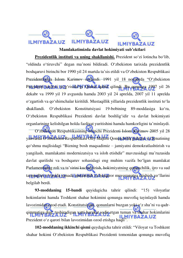  
 
 
 
 
 
 
Mamlakatimizda davlat hokimiyati sub’ektlari 
Prezidentlik instituti va uning shakllanishi. Prezident so‘zi lotincha bo‘lib, 
“oldinda o‘tiruvchi” degan ma’noni bildiradi. O‘zbekiston tarixida prezidentlik 
boshqaruvi birinchi bor 1990 yil 24 martda ta’sis etildi va O‘zbekiston Respublikasi 
Prezidentligiga Islom Karimov saylandi. 1991 yil 18 noyabrda “O‘zbekiston 
Prezidenti saylovi to‘g‘risida”gi Qonun qabul qilindi. Bu qonunga 1997 yil 26 
dekabr va 1999 yil 19 avgustda hamda 2003 yil 24 aprelda, 2007 yil 11 aprelda 
o‘zgartish va qo‘shimchalar kiritildi. Mustaqillik yillarida prezidentlik instituti to‘la 
shakllandi. O‘zbekiston Konstitutsiyasi 19-bobining 89-moddasiga ko‘ra, 
O‘zbekiston Respublikasi Prezidenti davlat boshlig‘idir va davlat hokimiyati 
organlarining kelishilgan holda faoliyat yuritishini hamda hamkorligini ta’minlaydi.  
O‘zbekiston Respublikasining birinchi Prezidenti Islom Karimov 2005 yil 28 
yanvarda O‘zbekiston Respublikasi Oliy Majlisi Qonunchilik palatasi va Senatining 
qo‘shma majlisidagi “Bizning bosh maqsadimiz – jamiyatni demokratlashtirish va 
yangilash, mamlakatni modernizatsiya va isloh etishdir” mavzusidagi ma’ruzasida 
davlat qurilishi va boshqaruv sohasidagi eng muhim vazifa bo‘lgan mamlakat 
Parlamentining roli va ta’sirini kuchaytirish, hokimiyatning qonunchilik, ijro va sud 
tarmoqlari o‘rtasida yanada mutanosib va barqaror muvozanatga erishish yo‘llarini 
belgilab berdi.  
93-moddaning 15-bandi quyidagicha tahrir qilindi: “15) viloyatlar 
hokimlarini hamda Toshkent shahar hokimini qonunga muvofiq tayinlaydi hamda 
lavozimidan ozod etadi. Konstitutsiyani, qonunlarni buzgan yoki o‘z sha’ni va qadr-
qimmatiga dog‘ tushiradigan xatti-harakat sodir etgan tuman va shahar hokimlarini 
Prezident o‘z qarori bilan lavozimidan ozod etishga haqli”. 
102-moddaning ikkinchi qismi quydagicha tahrir etildi: “Viloyat va Toshkent 
shahar hokimi O‘zbekiston Respublikasi Prezidenti tomonidan qonunga muvofiq 
