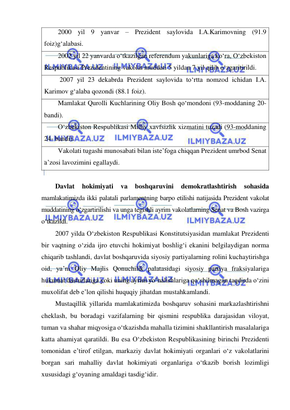  
 
2000 yil 9 yanvar – Prezident saylovida I.A.Karimovning (91.9 
foiz)g‘alabasi. 
2002 yil 22 yanvarda o‘tkazilgan referendum yakunlariga ko‘ra, O‘zbekiston 
Respublikasi Prezidentining vakolat muddati 5 yildan 7 yil qilib o‘zgaritirildi. 
 2007 yil 23 dekabrda Prezident saylovida to‘rtta nomzod ichidan I.A. 
Karimov g‘alaba qozondi (88.1 foiz). 
Mamlakat Qurolli Kuchlarining Oliy Bosh qo‘mondoni (93-moddaning 20-
bandi). 
O‘zbekiston Respublikasi Milliy xavfsizlik xizmatini tuzadi (93-moddaning 
24- bandi). 
Vakolati tugashi munosabati bilan iste’foga chiqqan Prezident umrbod Senat 
a’zosi lavozimini egallaydi. 
 
Davlat 
hokimiyati 
va 
boshqaruvini 
demokratlashtirish 
sohasida 
mamlakatimizda ikki palatali parlamentning barpo etilishi natijasida Prezident vakolat 
muddatining o‘zgartirilishi va unga tegishli ayrim vakolatlarning Senat va Bosh vazirga 
o‘tkazildi.  
2007 yilda O‘zbekiston Respublikasi Konstitutsiyasidan mamlakat Prezidenti 
bir vaqtning o‘zida ijro etuvchi hokimiyat boshlig‘i ekanini belgilaydigan norma 
chiqarib tashlandi, davlat boshqaruvida siyosiy partiyalarning rolini kuchaytirishga 
oid, ya’ni Oliy Majlis Qonuchilik palatasidagi siyosiy partiya fraksiyalariga 
hukumat dasturlariga yoki uning ayrim yo‘nalishlariga qo‘shilmagan taqdirda o‘zini 
muxolifat deb e’lon qilishi huquqiy jihatdan mustahkamlandi.  
Mustaqillik yillarida mamlakatimizda boshqaruv sohasini markazlashtirishni 
cheklash, bu boradagi vazifalarning bir qismini respublika darajasidan viloyat, 
tuman va shahar miqyosiga o‘tkazishda mahalla tizimini shakllantirish masalalariga 
katta ahamiyat qaratildi. Bu esa O‘zbekiston Respublikasining birinchi Prezidenti 
tomonidan e’tirof etilgan, markaziy davlat hokimiyati organlari o‘z vakolatlarini 
borgan sari mahalliy davlat hokimiyati organlariga o‘tkazib borish lozimligi 
xususidagi g‘oyaning amaldagi tasdig‘idir.  
