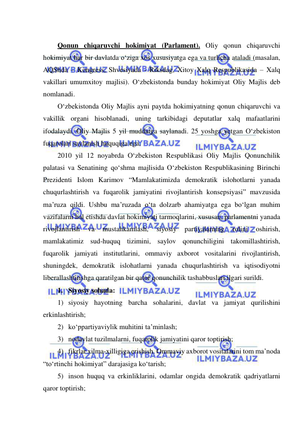  
 
 
Qonun chiqaruvchi hokimiyat (Parlament). Oliy qonun chiqaruvchi 
hokimiyat har bir davlatda o‘ziga xos xususiyatga ega va turlicha ataladi (masalan, 
AQShda – Kongress, Shvesiyada - Riksdag, Xitoy Xalq Respublikasida – Xalq 
vakillari umumxitoy majlisi). O‘zbekistonda bunday hokimiyat Oliy Majlis deb 
nomlanadi.  
O‘zbekistonda Oliy Majlis ayni paytda hokimiyatning qonun chiqaruvchi va 
vakillik organi hisoblanadi, uning tarkibidagi deputatlar xalq mafaatlarini 
ifodalaydi. Oliy Majlis 5 yil muddatga saylanadi. 25 yoshga yetgan O‘zbekiston 
fuqarolari saylanish huquqiga ega. 
2010 yil 12 noyabrda O‘zbekiston Respublikasi Oliy Majlis Qonunchilik 
palatasi va Senatining qo‘shma majlisida O‘zbekiston Respublikasining Birinchi 
Prezidenti Islom Karimov “Mamlakatimizda demokratik islohotlarni yanada 
chuqurlashtirish va fuqarolik jamiyatini rivojlantirish konsepsiyasi” mavzusida 
ma’ruza qildi. Ushbu ma’ruzada o‘ta dolzarb ahamiyatga ega bo‘lgan muhim 
vazifalarni hal etishda davlat hokimiyati tarmoqlarini, xususan, parlamentni yanada 
rivojlantirish 
va 
mustahkamlash, 
siyosiy 
partiyalarning 
rolini 
oshirish, 
mamlakatimiz sud-huquq tizimini, saylov qonunchiligini takomillashtirish, 
fuqarolik jamiyati institutlarini, ommaviy axborot vositalarini rivojlantirish, 
shuningdek, demokratik islohatlarni yanada chuqurlashtirish va iqtisodiyotni 
liberallashtirishga qaratilgan bir qator qonunchilik tashabbuslari ilgari surildi.  
1. Siyosiy sohada: 
1) siyosiy hayotning barcha sohalarini, davlat va jamiyat qurilishini 
erkinlashtirish; 
2) ko‘ppartiyaviylik muhitini ta’minlash; 
3) nodavlat tuzilmalarni, fuqarolik jamiyatini qaror toptirish; 
4) fikrlar xilma-xilligiga erishish. Ommaviy axborot vositalarini tom ma’noda 
“to‘rtinchi hokimiyat” darajasiga ko‘tarish; 
5) inson huquq va erkinliklarini, odamlar ongida demokratik qadriyatlarni 
qaror toptirish;  
