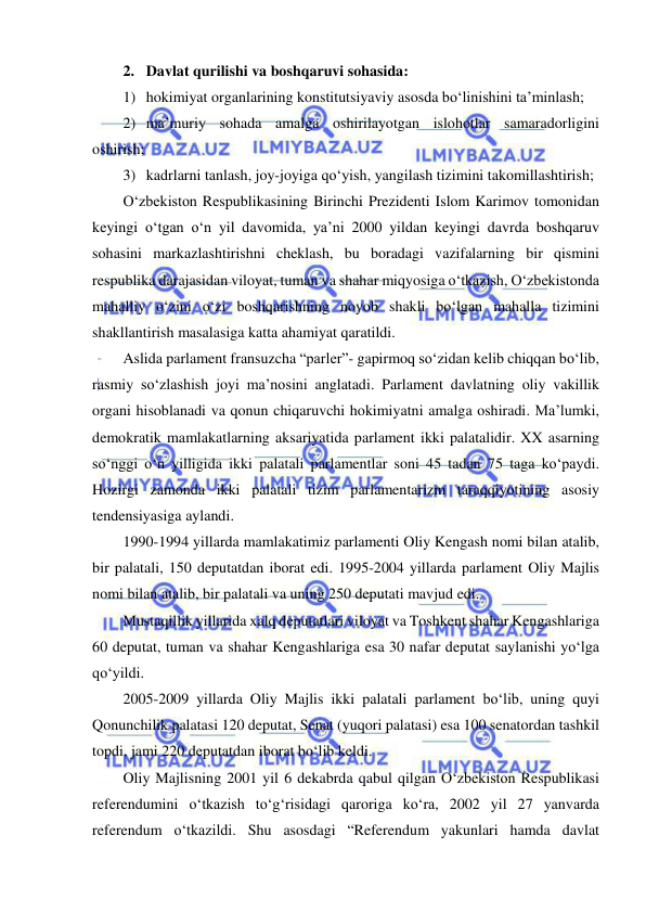  
 
2. Davlat qurilishi va boshqaruvi sohasida: 
1) hokimiyat organlarining konstitutsiyaviy asosda bo‘linishini ta’minlash; 
2) ma’muriy sohada amalga oshirilayotgan islohotlar samaradorligini 
oshirish; 
3) kadrlarni tanlash, joy-joyiga qo‘yish, yangilash tizimini takomillashtirish; 
O‘zbekiston Respublikasining Birinchi Prezidenti Islom Karimov tomonidan 
keyingi o‘tgan o‘n yil davomida, ya’ni 2000 yildan keyingi davrda boshqaruv 
sohasini markazlashtirishni cheklash, bu boradagi vazifalarning bir qismini 
respublika darajasidan viloyat, tuman va shahar miqyosiga o‘tkazish, O‘zbekistonda 
mahalliy o‘zini o‘zi boshqarishning noyob shakli bo‘lgan mahalla tizimini 
shakllantirish masalasiga katta ahamiyat qaratildi. 
Aslida parlament fransuzcha “parler”- gapirmoq so‘zidan kelib chiqqan bo‘lib, 
rasmiy so‘zlashish joyi ma’nosini anglatadi. Parlament davlatning oliy vakillik 
organi hisoblanadi va qonun chiqaruvchi hokimiyatni amalga oshiradi. Ma’lumki, 
demokratik mamlakatlarning aksariyatida parlament ikki palatalidir. XX asarning 
so‘nggi o‘n yilligida ikki palatali parlamentlar soni 45 tadan 75 taga ko‘paydi. 
Hozirgi zamonda ikki palatali tizim parlamentarizm taraqqiyotining asosiy 
tendensiyasiga aylandi.  
1990-1994 yillarda mamlakatimiz parlamenti Oliy Kengash nomi bilan atalib, 
bir palatali, 150 deputatdan iborat edi. 1995-2004 yillarda parlament Oliy Majlis 
nomi bilan atalib, bir palatali va uning 250 deputati mavjud edi. 
Mustaqillik yillarida xalq deputatlari viloyat va Toshkent shahar Kengashlariga 
60 deputat, tuman va shahar Kengashlariga esa 30 nafar deputat saylanishi yo‘lga 
qo‘yildi. 
2005-2009 yillarda Oliy Majlis ikki palatali parlament bo‘lib, uning quyi 
Qonunchilik palatasi 120 deputat, Senat (yuqori palatasi) esa 100 senatordan tashkil 
topdi, jami 220 deputatdan iborat bo‘lib keldi. 
Oliy Majlisning 2001 yil 6 dekabrda qabul qilgan O‘zbekiston Respublikasi 
referendumini o‘tkazish to‘g‘risidagi qaroriga ko‘ra, 2002 yil 27 yanvarda 
referendum o‘tkazildi. Shu asosdagi “Referendum yakunlari hamda davlat 
