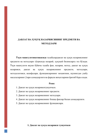  
 
 
 
 
 
 
ДАВЛАТ ВА ҲУҚУҚ НАЗАРИЯСИНИНГ ПРЕДМЕТИ ВА 
МЕТОДЛАРИ 
 
 
Ўқув машғулотинатижасида талабалардавлат ва ҳуқуқ назариясининг 
предмети ва методлари тўғрисида назарий, ҳуқуқий билимларга эга бўлади. 
Ўқув машғулоти якуни бўйича талаба фан, назария, метод, давлат ва ҳуқуқ 
назарияси, 
давлат 
ва 
ҳуқуқ 
назариясининг 
предмети, 
методлари, 
методологияси, вазифалари, функцияларининг моҳиятини, шунингдек ушбу 
масалаларнинг ўзаро алоқадорлиги ва фарқли жиҳатларини ёритиб бера олади. 
Режа: 
1. Давлат ва ҳуқуқ назарияситушунчаси. 
2. Давлат ва ҳуқуқ назариясининг предмети. 
3. Давлат ва ҳуқуқ назариясининг методлари. 
4. Давлат ва ҳуқуқ назариясининг бошқа фанлар билан алоқадорлиги. 
5. Давлат ва ҳуқуқ назариясининг функциялари. 
 
 
 
 
1. Давлат ва ҳуқуқ назарияси тушунчаси 
