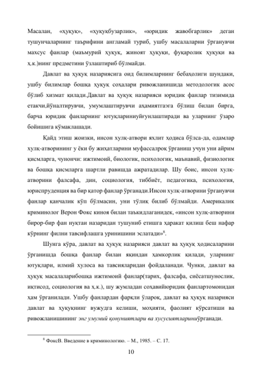 10 
Масалан, 
«ҳуқуқ», 
«ҳуқуқбузарлик», 
«юридик 
жавобгарлик» 
деган 
тушунчаларнинг таърифини англамай туриб, ушбу масалаларни ўрганувчи 
махсус фанлар (маъмурий ҳуқуқ, жиноят ҳуқуқи, фуқаролик ҳуқуқи ва 
ҳ.к.)нинг предметини ўзлаштириб бўлмайди. 
Давлат ва ҳуқуқ назариясига оид билимларнинг бебаҳолиги шундаки, 
ушбу билимлар бошқа ҳуқуқ соҳалари ривожланишида методологик асос 
бўлиб хизмат қилади.Давлат ва ҳуқуқ назарияси юридик фанлар тизимида 
етакчи,йўналтирувчи, умумлаштирувчи аҳамиятгаэга бўлиш билан бирга, 
барча юридик фанларнинг ютуқлариниуйғунлаштиради ва уларнинг ўзаро 
бойишига кўмаклашади. 
Қайд этиш жоизки, инсон хулқ-атвори яхлит ҳодиса бўлса-да, одамлар 
хулқ-атворининг у ёки бу жиҳатларини муфассалроқ ўрганиш учун уни айрим 
қисмларга, чунончи: ижтимоий, биологик, психологик, маънавий, физиологик 
ва бошқа қисмларга шартли равишда ажратадилар. Шу боис, инсон хулқ-
атворини фалсафа, дин, социология, тиббиёт, педагогика, психология, 
юриспруденция ва бир қатор фанлар ўрганади.Инсон хулқ-атворини ўрганувчи 
фанлар қанчалик кўп бўлмасин, уни тўлиқ билиб бўлмайди. Америкалик 
криминолог Верон Фокс киноя билан таъкидлаганидек, «инсон хулқ-атворини 
бирор-бир фан нуқтаи назаридан тушуниб етишга ҳаракат қилиш беш нафар 
кўрнинг филни тавсифлашга уринишини эслатади»8. 
Шунга кўра, давлат ва ҳуқуқ назарияси давлат ва ҳуқуқ ҳодисаларини 
ўрганишда бошқа фанлар билан яқиндан ҳамкорлик қилади, уларнинг 
ютуқлари, илмий хулоса ва тавсияларидан фойдаланади. Чунки, давлат ва 
ҳуқуқ масалаларибошқа ижтимоий фанлар(тарих, фалсафа, сиёсатшунослик, 
иқтисод, социология ва ҳ.к.), шу жумладан соҳавийюридик фанлартомонидан 
ҳам ўрганилади. Ушбу фанлардан фарқли ўлароқ, давлат ва ҳуқуқ назарияси 
давлат ва ҳуқуқнинг вужудга келиши, моҳияти, фаолият кўрсатиши ва 
ривожланишининг энг умумий қонуниятлари ва хусусиятлариниўрганади. 
                                                           
8 ФоксВ. Введение в криминологию. – М., 1985. – С. 17. 
