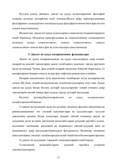 11 
Бугунги кунда, айниқса, давлат ва ҳуқуқ ҳодисаларининг фалсафий 
талқини алоҳида долзарблик касб этмоқда.Шунга кўра, юриспруденциява 
фалсафанинг алоқадорлиги негизида«ҳуқуқ фалсафаси»номли янги фан ва илм 
соҳаси шаклланмоқда. 
Шунингдек, давлат ва ҳуқуқ ҳодисаларига социологик ёндашишзарурати 
ошиб бормоқда. Натижада юриспруденция ва социологиянинг алоқадорлиги 
негизида 
«ҳуқуқ 
социологияси», 
«сиёсат 
социологияси», 
«давлат 
социологияси» номли янги фан ва илм соҳалари шаклланмоқда. 
5. Давлат ва ҳуқуқ назариясининг функциялари 
Давлат ва ҳуқуқ назариясидавлат ва ҳуқуқ масалаларига доир илмий-
назарий ва амалий тавсияларни замон талабларига ҳамоҳанг тарзда яратмоғи 
жуда муҳимдир. Чунки, фан илмий-назарий жиҳатдан бойитиб борилмаса, ўз 
вазифаларини бажара олишга қодир фан сифатида ривожлана олмайди. 
Назария амалиётнинг кўзи эканлигини эътибордан четда қолдирмаслик 
лозим. Шу боис, илмий қизиқувчанлик эҳтиёжини қондириш учун эмас, балки 
давлат ва ҳуқуқ билан боғлиқ долзарб масалаларнинг илмий ечимига доир 
тавсияларни ишлаб чиқиш фан олдида турган долзарб масаладир. 
Бугунги 
кундақуйидагилардавлат 
ва 
ҳуқуқ 
назариясининг 
вазифалариҳисобланади: 
1) давлат ва ҳуқуқнинг вужудга келиши, моҳияти, фаолият кўрсатиши ва 
ривожланишининг энг умумий қонуниятлари ва хусусиятлари, хусусан 
давлатнинг жамият билан алоқалари, жамият сиёсий тизимида давлат ва 
ҳуқуқнинг роли ва ўрни, ижтимоий муносабатларни ҳуқуқий тартибга солиш, 
аҳолининг ижтимоий, жамоавий ва индивидуал сиёсий-ҳуқуқий онги ва 
маданиятига доир масалалартўғрисидаги фундаментал билимлар тизимини 
шакллантириш, амалиёт эҳтиёжларидан келиб чиқиб янги билимларни яратиш; 
2) давлат ва ҳуқуқнинг тараққиёт қонуниятларини очиб бериш; 
3) ижтимоий 
муносабатларни 
ҳуқуқий 
тартибга 
солишни 
такомиллаштириш; 
