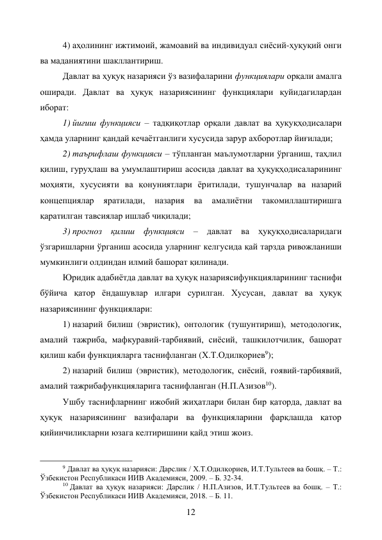 12 
4) аҳолининг ижтимоий, жамоавий ва индивидуал сиёсий-ҳуқуқий онги 
ва маданиятини шакллантириш. 
Давлат ва ҳуқуқ назарияси ўз вазифаларини функциялари орқали амалга 
оширади. Давлат ва ҳуқуқ назариясининг функциялари қуйидагилардан 
иборат: 
1) йиғиш функцияси – тадқиқотлар орқали давлат ва ҳуқуқҳодисалари 
ҳамда уларнинг қандай кечаётганлиги хусусида зарур ахборотлар йиғилади; 
2) таърифлаш функцияси – тўпланган маълумотларни ўрганиш, таҳлил 
қилиш, гуруҳлаш ва умумлаштириш асосида давлат ва ҳуқуқҳодисаларининг 
моҳияти, хусусияти ва қонуниятлари ёритилади, тушунчалар ва назарий 
концепциялар 
яратилади, 
назария 
ва 
амалиётни 
такомиллаштиришга 
қаратилган тавсиялар ишлаб чиқилади; 
3) прогноз қилиш функцияси – давлат ва ҳуқуқҳодисаларидаги 
ўзгаришларни ўрганиш асосида уларнинг келгусида қай тарзда ривожланиши 
мумкинлиги олдиндан илмий башорат қилинади. 
Юридик адабиётда давлат ва ҳуқуқ назариясифункцияларининг таснифи 
бўйича қатор ёндашувлар илгари сурилган. Хусусан, давлат ва ҳуқуқ 
назариясининг функциялари: 
1) назарий билиш (эвристик), онтологик (тушунтириш), методологик, 
амалий тажриба, мафкуравий-тарбиявий, сиёсий, ташкилотчилик, башорат 
қилиш каби функцияларга таснифланган (Х.Т.Одилқориев9); 
2) назарий билиш (эвристик), методологик, сиёсий, ғоявий-тарбиявий, 
амалий тажрибафункцияларига таснифланган (Н.П.Азизов10). 
Ушбу таснифларнинг ижобий жиҳатлари билан бир қаторда, давлат ва 
ҳуқуқ назариясининг вазифалари ва функцияларини фарқлашда қатор 
қийинчиликларни юзага келтиришини қайд этиш жоиз. 
                                                           
9 Давлат ва ҳуқуқ назарияси: Дарслик / Х.Т.Одилқориев, И.Т.Тультеев ва бошқ. – Т.: 
Ўзбекистон Республикаси ИИВ Академияси, 2009. – Б. 32-34. 
10 Давлат ва ҳуқуқ назарияси: Дарслик / Н.П.Азизов, И.Т.Тультеев ва бошқ. – Т.: 
Ўзбекистон Республикаси ИИВ Академияси, 2018. – Б. 11. 
