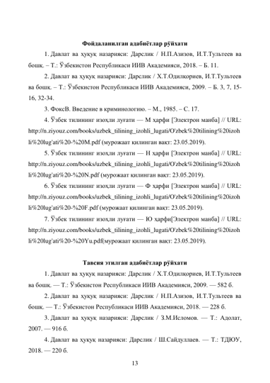 13 
 
Фойдаланилган адабиётлар рўйхати 
1. Давлат ва ҳуқуқ назарияси: Дарслик / Н.П.Азизов, И.Т.Тультеев ва 
бошқ. – Т.: Ўзбекистон Республикаси ИИВ Академияси, 2018. – Б. 11. 
2. Давлат ва ҳуқуқ назарияси: Дарслик / Х.Т.Одилқориев, И.Т.Тультеев 
ва бошқ. – Т.: Ўзбекистон Республикаси ИИВ Академияси, 2009. – Б. 3, 7, 15-
16, 32-34. 
3. ФоксВ. Введение в криминологию. – М., 1985. – С. 17. 
4. Ўзбек тилининг изоҳли луғати — М ҳарфи [Электрон манба] // URL: 
http://n.ziyouz.com/books/uzbek_tilining_izohli_lugati/O'zbek%20tilining%20izoh
li%20lug'ati%20-%20M.pdf (мурожаат қилинган вақт: 23.05.2019). 
5. Ўзбек тилининг изоҳли луғати — Н ҳарфи [Электрон манба] // URL: 
http://n.ziyouz.com/books/uzbek_tilining_izohli_lugati/O'zbek%20tilining%20izoh
li%20lug'ati%20-%20N.pdf (мурожаат қилинган вақт: 23.05.2019). 
6. Ўзбек тилининг изоҳли луғати — Ф ҳарфи [Электрон манба] // URL: 
http://n.ziyouz.com/books/uzbek_tilining_izohli_lugati/O'zbek%20tilining%20izoh
li%20lug'ati%20-%20F.pdf (мурожаат қилинган вақт: 23.05.2019). 
7. Ўзбек тилининг изоҳли луғати — Ю ҳарфи[Электрон манба] // URL: 
http://n.ziyouz.com/books/uzbek_tilining_izohli_lugati/O'zbek%20tilining%20izoh
li%20lug'ati%20-%20Yu.pdf(мурожаат қилинган вақт: 23.05.2019). 
 
Тавсия этилган адабиётлар рўйхати 
1. Давлат ва ҳуқуқ назарияси: Дарслик / Х.Т.Одилқориев, И.Т.Тультеев 
ва бошқ. — Т.: Ўзбекистон Республикаси ИИВ Академияси, 2009. — 582 б. 
2. Давлат ва ҳуқуқ назарияси: Дарслик / Н.П.Азизов, И.Т.Тультеев ва 
бошқ. — Т.: Ўзбекистон Республикаси ИИВ Академияси, 2018. — 228 б. 
3. Давлат ва ҳуқуқ назарияси: Дарслик / З.М.Исломов. — Т.: Адолат, 
2007. — 916 б. 
4. Давлат ва ҳуқуқ назарияси: Дарслик / Ш.Сайдуллаев. — Т.: ТДЮУ, 
2018. — 220 б. 
