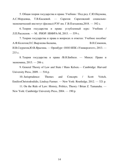 14 
5. Общая теория государства и права: Учебник / Под ред. С.Ю.Наумова, 
А.С.Мордовца, 
Т.В.Касаевой. 
— 
Саратов: 
Саратовский 
социально-
экономический институт (филиал) РЭУ им. Г.В.Плеханова,2018. — 392 с. 
6. Теория государства и права: углубленный курс: Учебник / 
Л.П.Рассказов. — М.: РИОР: ИНФРА-М, 2015. — 559 с. 
7. Теория государства и права в вопросах и ответах: Учебное пособие/ 
А.Ф.Колотов,О.С.Вырлеева-Балаева, 
В.Н.Симонов, 
И.В.Скуратов,Ю.В.Ярыгина. — Оренбург: ООО ИПК «Университет», 2013. — 
233 с. 
8. Теория государства и права /В.Н.Бибило. — Минск: Право и 
экономика, 2015. — 206 с. 
9. General Theory of Law and State / Hans Kelsen.— Cambridge: Harvard 
University Press, 2009. — 516 p. 
10. Jurisprudence: 
Themes 
and 
Concepts 
/ 
Scott 
Veitch, 
EmiliosChristodoulidis, Lindsay Farmer. — New York: Routledge, 2012. — 321 p. 
11. On the Rule of Law: History, Politics, Theory / Brian Z. Tamanaha. — 
New York: Cambridge University Press, 2004. — 190 p. 
