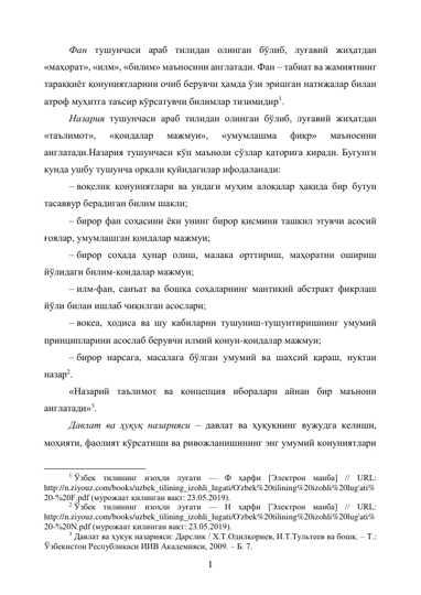 1 
Фан тушунчаси араб тилидан олинган бўлиб, луғавий жиҳатдан 
«маҳорат», «илм», «билим» маъносини англатади. Фан – табиат ва жамиятнинг 
тараққиёт қонуниятларини очиб берувчи ҳамда ўзи эришган натижалар билан 
атроф муҳитга таъсир кўрсатувчи билимлар тизимидир1. 
Назария тушунчаси араб тилидан олинган бўлиб, луғавий жиҳатдан 
«таълимот», 
«қоидалар 
мажмуи», 
«умумлашма 
фикр» 
маъносини 
англатади.Назария тушунчаси кўп маъноли сўзлар қаторига киради. Бугунги 
кунда ушбу тушунча орқали қуйидагилар ифодаланади: 
– воқелик қонуниятлари ва ундаги муҳим алоқалар ҳақида бир бутун 
тасаввур берадиган билим шакли; 
– бирор фан соҳасини ёки унинг бирор қисмини ташкил этувчи асосий 
ғоялар, умумлашган қоидалар мажмуи; 
– бирор соҳада ҳунар олиш, малака орттириш, маҳоратни ошириш 
йўлидаги билим-қоидалар мажмуи; 
– илм-фан, санъат ва бошқа соҳаларнинг мантиқий абстракт фикрлаш 
йўли билан ишлаб чиқилган асослари; 
– воқеа, ҳодиса ва шу кабиларни тушуниш-тушунтиришнинг умумий 
принципларини асослаб берувчи илмий қонун-қоидалар мажмуи; 
– бирор нарсага, масалага бўлган умумий ва шахсий қараш, нуқтаи 
назар2. 
«Назарий таълимот ва концепция иборалари айнан бир маънони 
англатади»3. 
Давлат ва ҳуқуқ назарияси – давлат ва ҳуқуқнинг вужудга келиши, 
моҳияти, фаолият кўрсатиши ва ривожланишининг энг умумий қонуниятлари 
                                                           
1 Ўзбек тилининг изоҳли луғати — Ф ҳарфи [Электрон манба] // URL: 
http://n.ziyouz.com/books/uzbek_tilining_izohli_lugati/O'zbek%20tilining%20izohli%20lug'ati%
20-%20F.pdf (мурожаат қилинган вақт: 23.05.2019). 
2 Ўзбек тилининг изоҳли луғати — Н ҳарфи [Электрон манба] // URL: 
http://n.ziyouz.com/books/uzbek_tilining_izohli_lugati/O'zbek%20tilining%20izohli%20lug'ati%
20-%20N.pdf (мурожаат қилинган вақт: 23.05.2019). 
3 Давлат ва ҳуқуқ назарияси: Дарслик / Х.Т.Одилқориев, И.Т.Тультеев ва бошқ. – Т.: 
Ўзбекистон Республикаси ИИВ Академияси, 2009. – Б. 7. 
