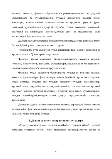 3 
келиши, моҳияти, фаолият кўрсатиши ва ривожланишининг энг умумий 
қонуниятлари ва хусусиятларини, хусусан давлатнинг жамият билан 
алоқалари, жамият сиёсий тизимида давлат ва ҳуқуқнинг роли ва ўрни, 
ижтимоий муносабатларни ҳуқуқий тартибга солиш, аҳолининг ижтимоий, 
жамоавий ва индивидуал сиёсий-ҳуқуқий онги ва маданиятига доир 
масалаларни ўрганиш ташкил этади. 
Давлат ва ҳуқуқ назарияси фанининг тизими предметига тўғридан-тўғри 
боғлиқ бўлиб, унинг тузилишини акс эттиради. 
Тузилишига кўра давлат ва ҳуқуқ назарияси фани давлат назарияси ва 
ҳуқуқ назарияси бўлимларига ажратилади. 
Фаннинг давлат назарияси бўлимидадавлатнинг вужудга келиши, 
моҳияти, типологияси, шакллари, функциялари, механизми ва ҳозирги замон 
давлати тараққиёти каби масалалар ўрганилади. 
Фаннинг ҳуқуқ назарияси бўлимидаэса, ҳуқуқнинг вужудга келиши, 
моҳияти, принциплари, функциялари, шакли (манбаи), ҳуқуқ ижодкорлиги, 
ҳуқуқ нормаси, ҳуқуқий онг, ҳуқуқий маданият, ҳуқуқий муносабатлар, 
ҳуқуқий тизим, ҳуқуқий ислоҳот, ҳуқуқий тартибга солиш механизми, ҳуқуқий 
тартибот, юридик ихтилоф (коллизия), ҳуқуқий хулқ-атвор, ҳуқуқбузарлик, 
юридик жавобгарлик,ҳозирги замон ҳуқуқи тараққиётикаби масалалар 
ўрганилади. 
Давлат ва ҳуқуқ назариясифанининг тизими, ҳар қандай бошқа фанлар 
тизими каби, фан ривожланиб бориши баробарида унинг предметидан четга 
чиқмаган ҳолда кенгайиб боради. 
3. Давлат ва ҳуқуқ назариясининг методлари 
Методтушунчаси юнон тилидан (methodos) олинган бўлиб, луғавий 
жиҳатдан «тадқиқот усули, йўли» маъносини англатади.Метод табиат ва 
