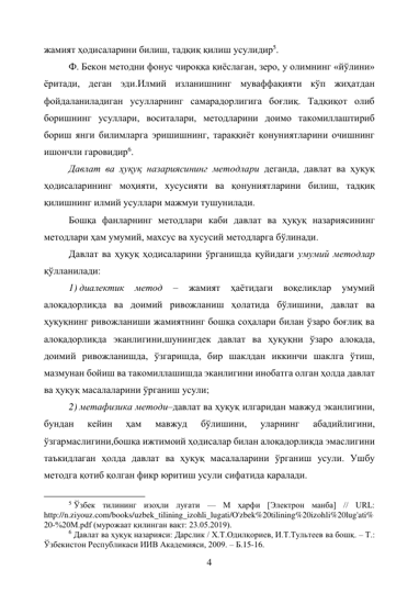 4 
жамият ҳодисаларини билиш, тадқиқ қилиш усулидир5. 
Ф. Бекон методни фонус чироққа қиёслаган, зеро, у олимнинг «йўлини» 
ёритади, деган эди.Илмий изланишнинг муваффақияти кўп жиҳатдан 
фойдаланиладиган усулларнинг самарадорлигига боғлиқ. Тадқиқот олиб 
боришнинг усуллари, воситалари, методларини доимо такомиллаштириб 
бориш янги билимларга эришишнинг, тараққиёт қонуниятларини очишнинг 
ишончли гаровидир6. 
Давлат ва ҳуқуқ назариясининг методлари деганда, давлат ва ҳуқуқ 
ҳодисаларининг моҳияти, хусусияти ва қонуниятларини билиш, тадқиқ 
қилишнинг илмий усуллари мажмуи тушунилади. 
Бошқа фанларнинг методлари каби давлат ва ҳуқуқ назариясининг 
методлари ҳам умумий, махсус ва хусусий методларга бўлинади. 
Давлат ва ҳуқуқ ҳодисаларини ўрганишда қуйидаги умумий методлар 
қўлланилади: 
1) диалектик 
метод 
– 
жамият 
ҳаётидаги 
воқеликлар 
умумий 
алоқадорликда ва доимий ривожланиш ҳолатида бўлишини, давлат ва 
ҳуқуқнинг ривожланиши жамиятнинг бошқа соҳалари билан ўзаро боғлиқ ва 
алоқадорликда эканлигини,шунингдек давлат ва ҳуқуқни ўзаро алоқада, 
доимий ривожланишда, ўзгаришда, бир шаклдан иккинчи шаклга ўтиш, 
мазмунан бойиш ва такомиллашишда эканлигини инобатга олган ҳолда давлат 
ва ҳуқуқ масалаларини ўрганиш усули; 
2) метафизика методи–давлат ва ҳуқуқ илгаридан мавжуд эканлигини, 
бундан 
кейин 
ҳам 
мавжуд 
бўлишини, 
уларнинг 
абадийлигини, 
ўзгармаслигини,бошқа ижтимоий ҳодисалар билан алоқадорликда эмаслигини 
таъкидлаган ҳолда давлат ва ҳуқуқ масалаларини ўрганиш усули. Ушбу 
методга қотиб қолган фикр юритиш усули сифатида қаралади. 
                                                           
5 Ўзбек тилининг изоҳли луғати — М ҳарфи [Электрон манба] // URL: 
http://n.ziyouz.com/books/uzbek_tilining_izohli_lugati/O'zbek%20tilining%20izohli%20lug'ati%
20-%20M.pdf (мурожаат қилинган вақт: 23.05.2019). 
6 Давлат ва ҳуқуқ назарияси: Дарслик / Х.Т.Одилқориев, И.Т.Тультеев ва бошқ. – Т.: 
Ўзбекистон Республикаси ИИВ Академияси, 2009. – Б.15-16. 
