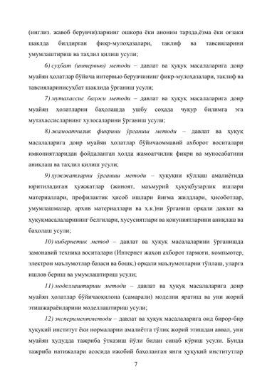 7 
(инглиз. жавоб берувчи)ларнинг ошкора ёки аноним тарзда,ёзма ёки оғзаки 
шаклда 
билдирган 
фикр-мулоҳазалари, 
таклиф 
ва 
тавсияларини 
умумлаштириш ва таҳлил қилиш усули; 
6) суҳбат (интервью) методи – давлат ва ҳуқуқ масалаларига доир 
муайян ҳолатлар бўйича интервью берувчининг фикр-мулоҳазалари, таклиф ва 
тавсияларинисуҳбат шаклида ўрганиш усули; 
7) мутахассис баҳоси методи – давлат ва ҳуқуқ масалаларига доир 
муайян 
ҳолатларни 
баҳолашда 
ушбу 
соҳада 
чуқур 
билимга 
эга 
мутахассисларнинг хулосаларини ўрганиш усули; 
8) жамоатчилик фикрини ўрганиш методи – давлат ва ҳуқуқ 
масалаларига доир муайян ҳолатлар бўйичаоммавий ахборот воситалари 
имкониятларидан фойдаланган ҳолда жамоатчилик фикри ва муносабатини 
аниқлаш ва таҳлил қилиш усули; 
9) ҳужжатларни ўрганиш методи – ҳуқуқни қўллаш амалиётида 
юритиладиган ҳужжатлар (жиноят, маъмурий ҳуқуқбузарлик ишлари 
материаллари, профилактик ҳисоб ишлари йиғма жилдлари, ҳисоботлар, 
умумлашмалар, архив материаллари ва ҳ.к.)ни ўрганиш орқали давлат ва 
ҳуқуқмасалаларининг белгилари, хусусиятлари ва қонуниятларини аниқлаш ва 
баҳолаш усули; 
10) кибернетик метод – давлат ва ҳуқуқ масалаларини ўрганишда 
замонавий техника воситалари (Интернет жаҳон ахборот тармоғи, компьютер, 
электрон маълумотлар базаси ва бошқ.) орқали маълумотларни тўплаш, уларга 
ишлов бериш ва умумлаштириш усули; 
11) моделлаштириш методи – давлат ва ҳуқуқ масалаларига доир 
муайян ҳолатлар бўйичаоқилона (самарали) моделни яратиш ва уни жорий 
этишжараёнларини моделлаштириш усули; 
12) экспериментметоди – давлат ва ҳуқуқ масалаларига оид бирор-бир 
ҳуқуқий институт ёки нормаларни амалиётга тўлиқ жорий этишдан аввал, уни 
муайян ҳудудда тажриба ўтказиш йўли билан синаб кўриш усули. Бунда 
тажриба натижалари асосида ижобий баҳоланган янги ҳуқуқий институтлар 
