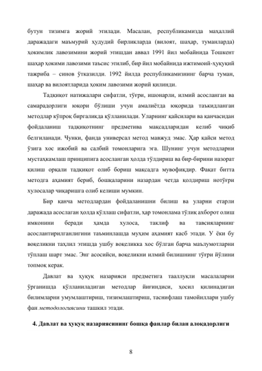 8 
бутун тизимга жорий этилади. Масалан, республикамизда маҳаллий 
даражадаги маъмурий ҳудудий бирликларда (вилоят, шаҳар, туманларда) 
ҳокимлик лавозимини жорий этишдан аввал 1991 йил мобайнида Тошкент 
шаҳар ҳокими лавозими таъсис этилиб, бир йил мобайнида ижтимоий-ҳуқуқий 
тажриба – синов ўтказилди. 1992 йилда республикамизнинг барча туман, 
шаҳар ва вилоятларида ҳоким лавозими жорий қилинди. 
Тадқиқот натижалари сифатли, тўғри, ишонарли, илмий асосланган ва 
самарадорлиги юқори бўлиши учун амалиётда юқорида таъкидланган 
методлар кўпроқ биргаликда қўлланилади. Уларнинг қайсилари ва қанчасидан 
фойдаланиш 
тадқиқотнинг 
предметива 
мақсадларидан 
келиб 
чиқиб 
белгиланади. Чунки, фанда универсал метод мавжуд эмас. Ҳар қайси метод 
ўзига хос ижобий ва салбий томонларига эга. Шунинг учун методларни 
мустаҳкамлаш принципига асосланган ҳолда тўлдириш ва бир-бирини назорат 
қилиш орқали тадқиқот олиб бориш мақсадга мувофиқдир. Фақат битта 
методга аҳамият бериб, бошқаларини назардан четда қолдириш нотўғри 
хулосалар чиқаришга олиб келиши мумкин. 
Бир қанча методлардан фойдаланишни билиш ва уларни етарли 
даражада асослаган ҳолда қўллаш сифатли, ҳар томонлама тўлиқ ахборот олиш 
имконини 
беради 
ҳамда 
хулоса, 
таклиф 
ва 
тавсияларнинг 
асослантирилганлигини таъминлашда муҳим аҳамият касб этади. У ёки бу 
воқеликни таҳлил этишда ушбу воқеликка хос бўлган барча маълумотларни 
тўплаш шарт эмас. Энг асосийси, воқеликни илмий билишнинг тўғри йўлини 
топмоқ керак. 
Давлат ва ҳуқуқ назарияси предметига тааллуқли масалаларни 
ўрганишда 
қўлланиладиган 
методлар 
йиғиндиси, 
ҳосил 
қилинадиган 
билимларни умумлаштириш, тизимлаштириш, таснифлаш тамойиллари ушбу 
фан методологиясини ташкил этади. 
4. Давлат ва ҳуқуқ назариясининг бошқа фанлар билан алоқадорлиги 
