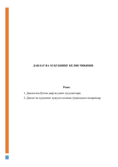  
 
 
 
 
 
 
 
 
 
 
ДАВЛАТ ВА ҲУҚУҚНИНГ КЕЛИБ ЧИҚИШИ 
 
 
 
Режа: 
1. Давлатгача бўлган давр ва унинг хусусиятлари. 
2. Давлат ва ҳуқуқнинг вужудга келиши тўғрисидаги назариялар. 
 
 
 
 
 
 
 
 
 
 
 
