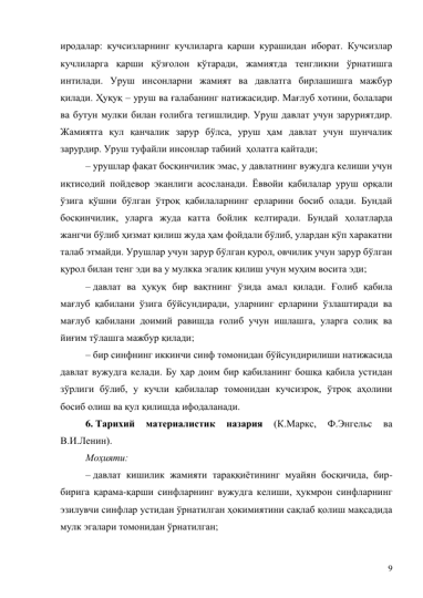 9 
иродалар: кучсизларнинг кучлиларга қарши курашидан иборат. Кучсизлар 
кучлиларга қарши қўзғолон кўтаради, жамиятда тенгликни ўрнатишга 
интилади. Уруш инсонларни жамият ва давлатга бирлашишга мажбур 
қилади. Ҳуқуқ – уруш ва ғалабанинг натижасидир. Мағлуб хотини, болалари 
ва бутун мулки билан ғолибга тегишлидир. Уруш давлат учун заруриятдир. 
Жамиятга қул қанчалик зарур бўлса, уруш ҳам давлат учун шунчалик 
зарурдир. Уруш туфайли инсонлар табиий  ҳолатга қайтади; 
– урушлар фақат босқинчилик эмас, у давлатнинг вужудга келиши учун 
иқтисодий пойдевор эканлиги асосланади. Ёввойи қабилалар уруш орқали 
ўзига қўшни бўлган ўтроқ қабилаларнинг ерларини босиб олади. Бундай 
босқинчилик, уларга жуда катта бойлик келтиради. Бундай ҳолатларда 
жангчи бўлиб ҳизмат қилиш жуда ҳам фойдали бўлиб, улардан кўп харакатни 
талаб этмайди. Урушлар учун зарур бўлган қурол, овчилик учун зарур бўлган 
қурол билан тенг эди ва у мулкка эгалик қилиш учун муҳим восита эди; 
– давлат ва ҳуқуқ бир вақтнинг ўзида амал қилади. Ғолиб қабила 
мағлуб қабилани ўзига бўйсундиради, уларнинг ерларини ўзлаштиради ва 
мағлуб қабилани доимий равишда ғолиб учун ишлашга, уларга солиқ ва 
йиғим тўлашга мажбур қилади; 
– бир синфнинг иккинчи синф томонидан бўйсундирилиши натижасида 
давлат вужудга келади. Бу ҳар доим бир қабиланинг бошқа қабила устидан 
зўрлиги бўлиб, у кучли қабилалар томонидан кучсизроқ, ўтроқ аҳолини 
босиб олиш ва қул қилишда ифодаланади. 
6. Тарихий 
материалистик 
назария 
(К.Маркс, 
Ф.Энгельс 
ва 
В.И.Ленин). 
Моҳияти: 
– давлат кишилик жамияти тараққиётининг муайян босқичида, бир-
бирига қарама-қарши синфларнинг вужудга келиши, ҳукмрон синфларнинг 
эзилувчи синфлар устидан ўрнатилган ҳокимиятини сақлаб қолиш мақсадида 
мулк эгалари томонидан ўрнатилган; 
