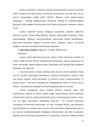 10 
– меҳнат тақсимоти, ортиқча моддий неъматларнинг вужудга келиши, 
унинг алоҳида шахслар қўлида тўпланиши натижасида хусусий мулк ва шу 
асосда мулкдорлар синфи пайдо бўлган. Жамият икки қарама-қарши 
синфларга – бойлар камбағалларга бўлинган, бойлар ўз ҳокимиятларини 
ўрнатиш, қуйи синфни тутқинликда тутиб туриш мақсадида давлатни ташкил 
этган; 
– давлат тарихий нуқтаи назардан қулдорлик давлати сифатида 
вужудга келган. Ундан кейин феодал, буржуа давлатлари алмашган. Ушбу 
давлатларнинг барчаси эксплуататорлик давлатлари бўлиб ҳисобланади. 
Пролетар инқилоби туфайли хусусий мулк, синфлар, давлат тугатилиб 
синфсиз, давлатсиз коммунистик жамият қурилади. 
7. Органик назария (Афлотун, Т.Гоббс, Ж.Ж.Руссо). 
Моҳияти: 
– давлат инсон фаолияти маҳсули, давлат тирик организм, жамият ва 
давлат ўзаро боғлиқ бўлган организмлар йиғиндиси, давлат ҳокимияти ва 
унинг органлари тирик мавжудотнинг органлари каби муайян бир вазифани 
бажариш учун яралган; 
– инсон ва давлат ўхшаш, инсонда бош ва руҳ танани, руҳнинг ўзида 
эса онг ҳиссий туйғуларни бошқаради, давлатда ҳокимиятни ташкил этиш 
ҳам шунга ўхшаш, инсон руҳининг уч асосига давлат ҳокимиятининг уч 
ўхшаш асоси – маслаҳат, муҳофаза ва тадбиркорлик, ушбу уч асосга эса уч 
табақа – ҳукмдорлар, аскарлар ва ишлаб чиқарувчилар мос келади; 
– давлат инсоннинг ўзига ўхшаш бўлган «сиёсий тана» деб 
ҳисобланади. Давлат ва инсон танаси ўзаро таққосланади. Олий ҳокимият  
сиёсий танага ҳаёт ва ҳаракат бағишлаб, унинг сунъий руҳини ташкил этади. 
Суд ва ижро органлари, мансабдор шахслар – бу сунъий бўғинлар, 
тақдирлаш ва жазолаш воситалари эса асаб толалари бўлиб, улар ёрдамида 
ҳар бир бўғин ва «сиёсий тана» аъзоси олий ҳокимиятга бирлаштирилади ва 
шу орқали мажбуриятларини бажаради. Жамиятнинг ҳар бир аъзосининг 
фаровонлиги ва бойлиги давлатнинг куч-қудратини, халқнинг хавфсизлигини 
