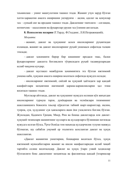 11 
таъминлаш – унинг машғулотини ташкил этади. Жамият учун зарур бўлган 
хатти-ҳаракатни амалга оширишни уқтирувчи – ақлни, адолат ва қонунлар 
эса – сунъий онг ва иродани ташкил этади. Давлатнинг тинчлиги – соғлиқни, 
нотинчлик – касалликни ва фуқаролар уруши эса ўлимни англатади. 
8. Психологик назария (Т.Тарду, Ф.Гиддинг, Л.И.Петражицкий). 
Моҳияти: 
– жамият, давлат ва ҳуқуқнинг асоси инсонларнинг руҳиятидан 
изланади, жамият ва давлат инсонларнинг руҳий уюшмаси сифатида талқин 
этилади; 
– давлат ҳокимияти бирор бир кишининг иродаси эмас, балки 
фуқароларнинг давлатга боғлиқлиги тўғрисидаги руҳий тасаввурларидан 
келиб чиқувчи кучдир; 
– давлат мустақил мажбурлов ҳокимиятига эга бўлган ижтимоий 
уюшма каби, ҳуқуқни амалга ошириш воситаси сифатида вужудга келади; 
– инсонларнинг ижтимоий, сиёсий ва ҳуқуқий ҳаётидаги ҳар қандай 
кашфиётлари моҳиятини ижтимоий қарама-қаршиликларни ҳал этиш 
воситаси ташкил этади. 
Мухтасар айтганда, давлат ва ҳуқуқнинг вужудга келиши кўп жиҳатдан 
инсонларнинг турмуш тарзи, дунёқараши ва эҳтиёжлари тизимининг 
шаклланишига бевосита таъсир кўрсатган табиий шарт-шароитлар, иқлим, 
тупроқ, сув, ҳудуднинг сув ҳавзаларига яқин ёки узоқлигига боғлиқ бўлган. 
Жумладан, Қадимги Греция, Миср, Рим ва бошқа давлатларда илк давлат-
ҳуқуқий тизимлари жамиятнинг қулларга ва қулдорларга бўлиниши негизида 
вужудга келган бўлса, Ўрта Осиёда том маънода қулдорчилик тузуми мавжуд 
бўлмаган, шу сабабли умумий ер эгалигига асосланган давлат ва ҳуқуқ 
шаклланган. 
«Давлат жамиятни уюштириш, бошқариш воситаси бўлса, ҳуқуқ 
ижтимоий муносабатларни жамият ва инсон манфаатларидан келиб чиқиб 
тартибга солиш воситасидир. Давлат ва ҳуқуқ ўзаро узвий ҳодисалар 
бўлганлиги боис давлатнинг моҳиятида ва фаолиятида қандай ўзгаришлар 
