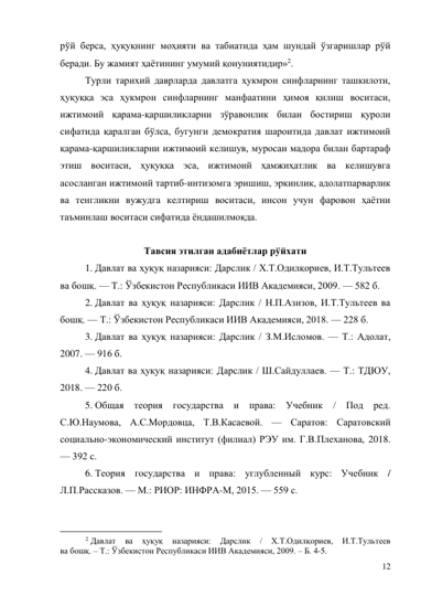 12 
рўй берса, ҳуқуқнинг моҳияти ва табиатида ҳам шундай ўзгаришлар рўй 
беради. Бу жамият ҳаётининг умумий қонуниятидир»2. 
Турли тарихий даврларда давлатга ҳукмрон синфларнинг ташкилоти,  
ҳуқуққа эса ҳукмрон синфларнинг манфаатини ҳимоя қилиш воситаси, 
ижтимоий қарама-қаршиликларни зўравонлик билан бостириш қуроли 
сифатида қаралган бўлса, бугунги демократия шароитида давлат ижтимоий 
қарама-қаршиликларни ижтимоий келишув, муросаи мадора билан бартараф 
этиш воситаси, ҳуқуққа эса, ижтимоий ҳамжиҳатлик ва келишувга 
асосланган ижтимоий тартиб-интизомга эришиш, эркинлик, адолатпарварлик 
ва тенгликни вужудга келтириш воситаси, инсон учун фаровон ҳаётни 
таъминлаш воситаси сифатида ёндашилмоқда. 
 
Тавсия этилган адабиётлар рўйхати 
1. Давлат ва ҳуқуқ назарияси: Дарслик / Х.Т.Одилқориев, И.Т.Тультеев 
ва бошқ. — Т.: Ўзбекистон Республикаси ИИВ Академияси, 2009. — 582 б. 
2. Давлат ва ҳуқуқ назарияси: Дарслик / Н.П.Азизов, И.Т.Тультеев ва 
бошқ. — Т.: Ўзбекистон Республикаси ИИВ Академияси, 2018. — 228 б. 
3. Давлат ва ҳуқуқ назарияси: Дарслик / З.М.Исломов. — Т.: Адолат, 
2007. — 916 б. 
4. Давлат ва ҳуқуқ назарияси: Дарслик / Ш.Сайдуллаев. — Т.: ТДЮУ, 
2018. — 220 б. 
5. Общая теория государства и права: Учебник / Под ред. 
С.Ю.Наумова, А.С.Мордовца, Т.В.Касаевой. — Саратов: Саратовский 
социально-экономический институт (филиал) РЭУ им. Г.В.Плеханова, 2018. 
— 392 с. 
6. Теория государства и права: углубленный курс: Учебник / 
Л.П.Рассказов. — М.: РИОР: ИНФРА-М, 2015. — 559 с. 
                                           
2 Давлат 
ва 
ҳуқуқ 
назарияси: 
Дарслик 
/ 
Х.Т.Одилқориев, 
И.Т.Тультеев 
ва бошқ. – Т.: Ўзбекистон Республикаси ИИВ Академияси, 2009. – Б. 4-5. 
