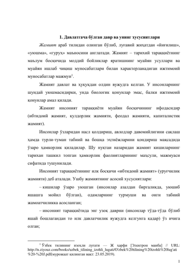 1 
 
 
1. Давлатгача бўлган давр ва унинг хусусиятлари 
Жамият араб тилидан олинган бўлиб, луғавий жиҳатдан «йиғилиш», 
«уюшма», «гуруҳ» маъносини англатади. Жамият – тарихий тараққиётнинг 
маълум босқичида моддий бойликлар яратишнинг муайян усуллари ва 
муайян ишлаб чиқиш муносабатлари билан характерланадиган ижтимоий 
муносабатлар мажмуи1. 
Жамият давлат ва ҳуқуқдан олдин вужудга келган. У инсонларнинг 
шундай уюшмасидирки, унда биологик қонунлар эмас, балки ижтимоий 
қонунлар амал қилади. 
Жамият инсоният тараққиёти муайян босқичининг ифодасидир 
(ибтидоий жамият, қулдорлик жамияти, феодал жамияти, капиталистик 
жамият). 
Инсонлар ўзларидан насл қолдириш, авлодлар давомийлигини сақлаш 
ҳамда турли-туман табиий ва бошқа эҳтиёжларини қондириш мақсадида 
ўзаро ҳамкорлик қиладилар. Шу нуқтаи назаридан жамият кишиларнинг 
тарихан ташкил топган ҳамкорлик фаолиятларининг маҳсули, мажмуаси 
сифатида тушунилади. 
Инсоният тараққиётининг илк босқичи «ибтидоий жамият» (уруғчилик 
жамияти) деб аталади. Ушбу жамиятнинг асосий хусусиятлари: 
– кишилар ўзаро уюшган (инсонлар азалдан биргаликда, уюшиб 
яшашга 
мойил 
бўлган), 
одамларнинг 
турмуши 
ва 
онги 
табиий 
жамоатчиликка асосланган; 
– инсоният тараққиётида энг узоқ даврни (инсонлар тўда-тўда бўлиб 
яшай бошлагандан то илк давлатчилик вужудга келгунга қадар) ўз ичига 
олган; 
                                           
1 Ўзбек тилининг изоҳли луғати — Ж ҳарфи [Электрон манба] // URL: 
http://n.ziyouz.com/books/uzbek_tilining_izohli_lugati/O'zbek%20tilining%20izohli%20lug'ati
%20-%20J.pdf(мурожаат қилинган вақт: 23.05.2019). 
