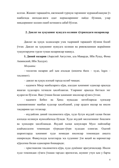 4 
келган. Жамият тараққиёти, ижтимоий турмуш тарзининг мураккаблашуви ўз 
навбатида 
янгидан-янги 
одат 
нормаларининг 
пайдо 
бўлиши, 
улар 
миқдорининг кескин ошиб кетишига сабаб бўлган. 
 
2. Давлат ва ҳуқуқнинг вужудга келиши тўғрисидаги назариялар 
 
Давлат ва ҳуқуқ ҳодисалари узоқ тадрижий тараққиёт йўлини босиб 
ўтган. Давлат ва ҳуқуқнинг вужудга келиши ва ривожланиши жараёнини 
тушунтирувчи турли-туман назариялар мавжуд. 
1. Диний назария (Аврелий Августин, аль-Маварди, Ибн Рушд, Фома 
Аквинский, Ибн Халдун). 
Моҳияти: 
– теологик назария деб ҳам аталади (юнонча theos – худо, logos – 
таълимот); 
– давлат ва ҳуқуқ илоҳий тарзда келиб чиққан; 
– қадимги Миср манбаларига кўра, азалдан ҳокимият одамлар орасида 
яшаган худоларга тегишли ҳисобланган. Уларнинг орасида биттаси энг 
қудратли бўлган. Вақт ўтиши билан ҳокимият инсонлар қўлига ўтган; 
– қадимги 
Бобил 
ва 
Ҳинд 
муқаддас 
китобларида 
ҳукмдор 
ҳокимиятининг манбаи худолар ҳисобланиб, улар ердаги ишлар ва инсон 
тақдирини ҳал этганлар; 
– яҳудийлик диний таълимотига кўра, худо бутун яҳудий халқи билан 
алоҳида келишув муносабатида бўлади. Худо яҳудий миллатининг бошлиғи 
ва ҳукмдори ҳисобланади. Яҳудий халқи қонунлари Мусо пайғамбар 
алайҳиссалом 
томонидан 
тўғридан-тўғри 
худодан 
олинган. 
Одатий 
шароитларда 
ҳокимият 
худо 
номидан 
инсонлар 
томонидан 
амалга 
оширилади. Фавқулодда ҳолатларда эса худонинг ўзи ваҳий ва кароматлар 
кўрсатиш билан одамларни бошқаради; 
– христианлик таълимотига кўра, худо дунёнинг яратувчисидир. Инсон 
худо томонидан «ўзига ўхшаш тарзда» яратилган, шунинг учун ҳам у барча 
