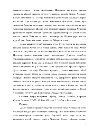 5 
мавжудотларнинг гултожи ҳисобланади. Инсоннинг ақл-идрок, иродага 
эгалиги ва абадий яшашида «худога ўхшашлик» намоён бўлади. Ҳокимият 
илоҳий характерга эга. Мавжуд ҳокимиятга қарши чиқиш эса, худога қарши 
чиқишдир. Ҳар қандай руҳ Олий ҳокимиятга бўйсунади; чунки худо 
томонидан берилмаган ҳокимият мавжуд эмас, мавжуд ҳокимиятлар эса худо 
томонидан ўрнатилган. Шунинг учун ҳокимиятга қарши чиққанлар Худонинг 
ўрнатмасига қарши чиқибди, қаршилик кўрсатадиганлар эса ўзини жазога 
маҳкум этибди. Ҳукмдор худонинг хизматкоридир. Шунинг учун жазодан 
қўрқиб эмас, балки виждонан ҳокимиятга бўйсуниш лозим; 
– ислом сиёсий-ҳуқуқий ғояларига кўра, бутун борлиқ ва инсоннинг 
вужудга келиши Оллоҳ номи билан боғлиқ. Олий ҳокимият эгаси Оллоҳ 
эканлиги ҳам сунний ва ҳам шиалик мазҳабида якдиллик билан тан олинган. 
Инсонлар орасида ҳокимият кимга топширилиши тўғрисида мазҳаблар 
турлича ёндашадилар. Суннийлик мазҳабига кўра, ислом давлатида ҳокимият 
жамоага берилган. Ерда Оллоҳ номидан олий ҳокимият жамоа томонидан 
амалга оширилади ва у Оллоҳнинг Олий суверенитети ифодаси сифатида 
тўлиқ ҳокимият эгасидир. Жамоанинг суверен ҳуқуқлари ҳукмдорни сайлаб 
қўйишида намоён бўлади ва ҳукмдор жамоа номидан ҳокимиятни амалга 
оширади. Шиалик мазҳаби таълимотида эса, суверенитет фақат Оллоҳга 
тегишли эканлиги ва унинг номидан имом яккабошчилик асосида давлат 
ҳокимиятини амалга ошириши ҳамда жамоа иродаси билан ҳеч қандай 
боғлиқ эмаслиги таъкидланади. Имом мутлоқ, илоҳий ҳокимиятга эга бўлиб, 
у жамоадан устун туради. Унинг шахси муқаддас ҳисобланади. 
2. Табиий ҳуқуқ назарияси (Арасту, Эпикур, Полибий, Г.Гроций, 
Сенека, Спиноза, Т.Гоббс, Ж.Локк, Ж.Руссо, П.Гольбах, А.Радишев). 
Моҳияти: 
– давлат табиий тараққиёт маҳсули, инсонлар пайдо бўлишлари билан 
ҳеч қандай қоидага риоя қилмасдан яшаганлар, аммо кейинчалик ўзларининг 
хавфсизликларини таъминлаш, ўзаро бирлашиб яшаш учун турли хил 
қоидаларни ишлаб чиқишга мажбур бўлганлар. Давлат табиатдан мавжуд 
