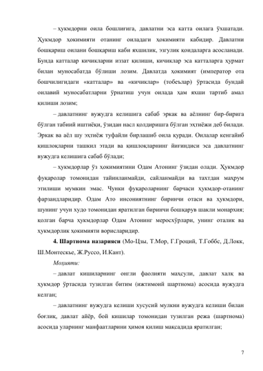 7 
– ҳукмдорни оила бошлиғига, давлатни эса катта оилага ўхшатади. 
Ҳукмдор ҳокимияти отанинг оиладаги ҳокимияти кабидир. Давлатни 
бошқариш оилани бошқариш каби яхшилик, эзгулик қоидаларга асосланади. 
Бунда катталар кичикларни иззат қилиши, кичиклар эса катталарга ҳурмат 
билан муносабатда бўлиши лозим. Давлатда ҳокимият (император ота 
бошчилигидаги «катталар» ва «кичиклар» (тобеълар) ўртасида бундай 
оилавий муносабатларни ўрнатиш учун оилада ҳам яхши тартиб амал 
қилиши лозим; 
– давлатнинг вужудга келишига сабаб эркак ва аёлнинг бир-бирига 
бўлган табиий иштиёқи, ўзидан насл қолдиришга бўлган эҳтиёжи деб билади. 
Эркак ва аёл шу эҳтиёж туфайли бирлашиб оила қуради. Оилалар кенгайиб 
қишлоқларни ташкил этади ва қишлоқларнинг йиғиндиси эса давлатнинг 
вужудга келишига сабаб бўлади; 
– ҳукмдорлар ўз ҳокимиятини Одам Атонинг ўзидан олади. Ҳукмдор 
фуқаролар томонидан тайинланмайди, сайланмайди ва тахтдан маҳрум 
этилиши мумкин эмас. Чунки фуқароларнинг барчаси ҳукмдор-отанинг 
фарзандларидир. Одам Ато инсониятнинг биринчи отаси ва ҳукмдори, 
шунинг учун худо томонидан яратилган биринчи бошқарув шакли монархия; 
қолган барча ҳукмдорлар Одам Атонинг меросхўрлари, унинг оталик ва 
ҳукмдорлик ҳокимияти ворисларидир. 
4. Шартнома назарияси (Мо-Цзы, Т.Мор, Г.Гроций, Т.Гоббс, Д.Локк, 
Ш.Монтескье, Ж.Руссо, И.Кант). 
Моҳияти: 
– давлат кишиларнинг онгли фаолияти маҳсули, давлат халқ ва 
ҳукмдор ўртасида тузилган битим (ижтимоий шартнома) асосида вужудга 
келган; 
– давлатнинг вужудга келиши хусусий мулкни вужудга келиши билан 
боғлиқ, давлат айёр, бой кишилар томонидан тузилган режа (шартнома) 
асосида уларнинг манфаатларини ҳимоя қилиш мақсадида яратилган; 
