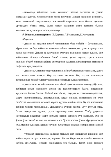 8 
– инсонлар табиатдан тенг, ҳокимият халққа тегишли ва унинг 
ажралмас ҳуқуқи, ҳокимиятнинг ягона қонуний манбаи халқнинг розилиги, 
яъни ижтимоий шартномадир, ижтимоий шартнома халқ билан ҳукмдор 
ўртасидаги битим эмас, балки фақат халқнинг ўзига тегишли бўлган 
ҳокимиятни ҳукмдорга топширишидир. 
5. Зўравонлик назарияси (Е.Дюринг, Л.Гумплович, К.Каутский). 
Моҳияти: 
– давлат ва ҳуқуқни келиб чиқишининг бош сабаби – босқинчилик, 
зўравонлик ва бир қабилани иккинчи қабила томонидан зулмга дучор этиш 
деган ғоя ётади. Давлат ва ҳуқуқнинг вужудга келишини фақат зўрлик, бир 
қабиланинг бошқа қабилани босиб олиши, унинг мулки, ерига эгалик 
қилиши, босиб олинган қабила аъзоларини қулларга айлантириши натижаси 
сифатида тушунтиради; 
– давлат кучларнинг фаровонлигини кўзлаб яратилган ташкилот, ҳуқуқ 
эса жамиятдаги мавжуд бир аҳолини иккинчи бир аҳоли томонидан 
тутқинликда сақлаб туриш учун қурол сифатида вужудга келган; 
– давлатнинг келиб чиқиши ва сиёсий ҳокимиятнинг мавжуд бўлиши, 
табиатан ақлли мавжудот, лекин ўта шахсиятпараст бўлган инсоннинг 
хусусияти билан боғлиқ. Табиий иштиёқлар: шуҳрат ва ҳокимиятпарастлик, 
ўзаро ишончсизликка, душманликка, қасос олишга интилишга ва охир 
оқибатда «ҳамманинг ҳаммага қарши уруши» олиб келади. Бу эса инсоннинг 
табиий ҳолати ҳисобланади. Давлатгача бўлган даврда уруғ тузуми эмас, 
балки фуқаролик уруши, турли курашлар амал қилган. Ушбу урушлар 
натижасида инсонлар ўзаро қирилиб кетиш хавфига дуч келдилар. Онг ва 
ўзини ўзи сақлаб қолиш инстинктига эга бўлган инсон, ўлим қўрқуви остида 
«ҳамманинг ҳаммага қарши уруши» ҳолатидан чиқиши зарурлигини англаб 
етди; 
– урушлар натижасида нафақат маълум бир қабилалар иккинчи бир 
қабилаларни асоратга солади, шунинг билан биргаликда ғалаба қозонган 
қабила ер-мулкка, моддий манбаларга эга бўлади. Тарих икки типдаги 
