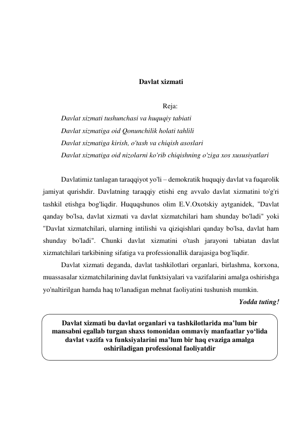  
 
 
 
 
Davlat xizmati 
 
Reja: 
Davlat xizmati tushunchasi va huquqiy tabiati 
Davlat xizmatiga oid Qonunchilik holati tahlili 
Davlat xizmatiga kirish, o'tash va chiqish asoslari 
Davlat xizmatiga oid nizolarni ko'rib chiqishning o'ziga xos xususiyatlari 
 
Davlatimiz tanlagan taraqqiyot yo'li – demokratik huquqiy davlat va fuqarolik 
jamiyat qurishdir. Davlatning taraqqiy etishi eng avvalo davlat xizmatini to'g'ri 
tashkil etishga bog'liqdir. Huquqshunos olim E.V.Oxotskiy aytganidek, "Davlat 
qanday bo'lsa, davlat xizmati va davlat xizmatchilari ham shunday bo'ladi" yoki 
"Davlat xizmatchilari, ularning intilishi va qiziqishlari qanday bo'lsa, davlat ham 
shunday bo'ladi". Chunki davlat xizmatini o'tash jarayoni tabiatan davlat 
xizmatchilari tarkibining sifatiga va professionallik darajasiga bog'liqdir. 
Davlat xizmati deganda, davlat tashkilotlari organlari, birlashma, korxona, 
muassasalar xizmatchilarining davlat funktsiyalari va vazifalarini amalga oshirishga 
yo'naltirilgan hamda haq to'lanadigan mehnat faoliyatini tushunish mumkin. 
Yodda tuting! 
 
 
 
 
 
 
 
Davlat xizmati bu davlat organlari va tashkilotlarida ma’lum bir 
mansabni egallab turgan shaxs tomonidan ommaviy manfaatlar yo‘lida 
davlat vazifa va funksiyalarini ma’lum bir haq evaziga amalga 
oshiriladigan professional faoliyatdir 
 
 
 
